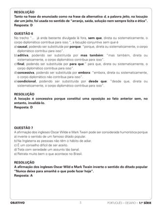 RESOLUÇÃO
Tanto na frase do enunciado como na frase da alternativa d, a palavra jeito, na locução
dar um jeito, foi usada no sentido de “arranjo, saída, solução nem sempre lícita e ética”.
Resposta: D
QUESTÃO 6
No trecho “... já anda bastante divulgada lá fora, sem que, direta ou sistematicamente, o
corpo diplomático contribua para isso.”, a locução conjuntiva sem que é
a) causal, podendo ser substituída por porque: “porque, direta ou sistematicamente, o corpo
diplomático contribui para isso”.
b) aditiva, podendo ser substituída por mas também: “mas também, direta ou
sistematicamente, o corpo diplomático contribua para isso”.
c) final, podendo ser substituída por para que:” para que, direta ou sistematicamente, o
corpo diplomático contribua para isso”.
d) concessiva, podendo ser substituída por embora: “embora, direta ou sistematicamente,
o corpo diplomático não contribua para isso”.
e) condicional, podendo ser substituída por desde que: “desde que, direta ou
sistematicamente, o corpo diplomático contribua para isso”.
RESOLUÇÃO
A locução é concessiva porque constitui uma oposição ao fato anterior sem, no
entanto, invalidá-lo.
Resposta: D
QUESTÃO 7
A afirmação dos ingleses Oscar Wilde e Mark Twain pode ser considerada humorística porque
a) inverte o sentido de um famoso ditado popular.
b) Na Inglaterra as pessoas não têm o hábito de adiar.
c) É um conselho difícil de ser aceito.
d) Trata com seriedade um assunto tão banal.
e) Retrata muito bem o que acontece no Brasil.
RESOLUÇÃO
A afirmação dos ingleses Oscar Wild e Mark Twain inverte o sentido do ditado popular
“Nunca deixe para amanhã o que pode fazer hoje”.
Resposta: A
OBJETIVO PORTUGUÊS – DESAFIO – 1.a SÉRIE
5
 