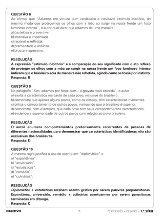 QUESTÃO 8
Ao afirmar que “Adiamos em virtude dum verdadeiro e inevitável estímulo inibitório, do
mesmo modo que protegemos os olhos com a mão ao surgir na nossa frente um foco
luminoso intenso”, o autor quer dizer que adiamos de uma maneira
a) cautelosa e preventiva.
b) instintiva e impensada.
c) racional e refletida.
d) premeditada e ardilosa.
e) brusca e agressiva.
RESOLUÇÃO
A expressão “estímulo inibitório” e a comparação do seu significado com o ato reflexo
de proteger os olhos com a mão ao surgir na nossa frente um foco luminoso intenso
indicam que o brasileiro adia de maneira não refletida, agindo como se fosse por instinto.
Resposta: B
QUESTÃO 9
No parágrafo “Sim, adiamos por força dum... a gravata mais colorida”, o autor
a) exalta a característica marcante de cada povo, inclusive do brasileiro.
b) demonstra que apenas alguns povos, como os citados, têm características marcantes.
c) critica o comportamento de outros povos, insinuando que o brasileiro é superior.
d) demonstra, com exemplos, que cada povo tem seus comportamentos característicos.
e) evidencia a superioridade de outros povos com relação ao povo brasileiro.
RESOLUÇÃO
O autor enumera comportamentos pretensamente recorrentes de pessoas de
diferentes nacionalidades para demonstrar que características identificadoras não são
exclusivas dos brasileiros.
Resposta: D
QUESTÃO 10
A mesma regra justifica o uso do acento em “diplomático” e
a) “espontânea”.
b) “aniversário”.
c) “estatísticas”.
d) “remédio”.
e) “culinárias”.
RESOLUÇÃO
Diplomático e estatísticas recebem acento gráfico por serem palavras proparoxítonas.
Espontânea, aniversário, remédio e culinárias acentuam-se por serem paroxítonas
terminadas em ditongo.
Resposta: C
OBJETIVO PORTUGUÊS – DESAFIO – 1.a SÉRIE
6
 