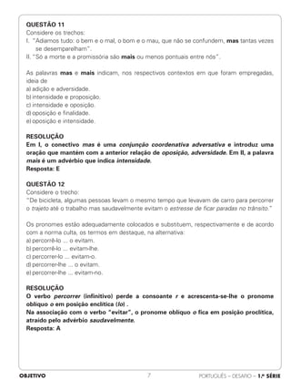 QUESTÃO 11
Considere os trechos:
I. “Adiamos tudo: o bem e o mal, o bom e o mau, que não se confundem, mas tantas vezes
se desemparelham”.
II. “Só a morte e a promissória são mais ou menos pontuais entre nós”.
As palavras mas e mais indicam, nos respectivos contextos em que foram empregadas,
ideia de
a) adição e adversidade.
b) intensidade e proposição.
c) intensidade e oposição.
d) oposição e finalidade.
e) oposição e intensidade.
RESOLUÇÃO
Em I, o conectivo mas é uma conjunção coordenativa adversativa e introduz uma
oração que mantém com a anterior relação de oposição, adversidade. Em II, a palavra
mais é um advérbio que indica intensidade.
Resposta: E
QUESTÃO 12
Considere o trecho:
“De bicicleta, algumas pessoas levam o mesmo tempo que levavam de carro para percorrer
o trajeto até o trabalho mas saudavelmente evitam o estresse de ficar paradas no trânsito.”
Os pronomes estão adequadamente colocados e substituem, respectivamente e de acordo
com a norma culta, os termos em destaque, na alternativa:
a) percorrê-lo ... o evitam.
b) percorrê-lo ... evitam-lhe.
c) percorrer-lo ... evitam-o.
d) percorrer-lhe ... o evitam.
e) percorrer-lhe ... evitam-no.
RESOLUÇÃO
O verbo percorrer (infinitivo) perde a consoante r e acrescenta-se-lhe o pronome
oblíquo o em posição enclítica (lo) .
Na associação com o verbo “evitar”, o pronome oblíquo o fica em posição proclítica,
atraído pelo advérbio saudavelmente.
Resposta: A
OBJETIVO PORTUGUÊS – DESAFIO – 1.a SÉRIE
7
 