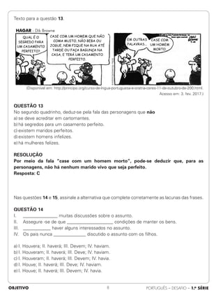 Texto para a questão 13.
(Disponível em: http://principo.org/curso-de-lngua-portuguesa-e-oratria-ceres-11-de-outubro-de-200.html.
Acesso em: 3. fev. 2017.)
QUESTÃO 13
No segundo quadrinho, deduz-se pela fala das personagens que não
a) se deve acreditar em cartomantes.
b) há segredos para um casamento perfeito.
c) existem maridos perfeitos.
d) existem homens infelizes.
e) há mulheres felizes.
RESOLUÇÃO
Por meio da fala “case com um homem morto”, pode-se deduzir que, para as
personagens, não há nenhum marido vivo que seja perfeito.
Resposta: C
Nas questões 14 e 15, assinale a alternativa que complete corretamente as lacunas das frases.
QUESTÃO 14
I. _______________ muitas discussões sobre o assunto.
II. Assegure -se de que ____________________ condições de manter os bens.
III. ____________ haver alguns interessados no assunto.
IV. Os pais nunca ______________ discutido o assunto com os filhos.
a) I. Houvera; II. haverá; III. Devem; IV. haviam.
b) I. Houveram; II. haverá; III. Deve; IV. haviam.
c) I. Houveram; II. haverá; III. Devem; IV. havia.
d) I. Houve; II. haverá; III. Deve; IV. haviam.
e) I. Houve; II. haverá; III. Devem; IV. havia.
OBJETIVO PORTUGUÊS – DESAFIO – 1.a SÉRIE
8
 
