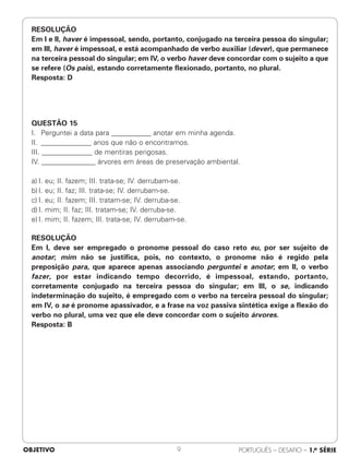 RESOLUÇÃO
Em I e II, haver é impessoal, sendo, portanto, conjugado na terceira pessoa do singular;
em III, haver é impessoal, e está acompanhado de verbo auxiliar (dever), que permanece
na terceira pessoal do singular; em IV, o verbo haver deve concordar com o sujeito a que
se refere (Os pais), estando corretamente flexionado, portanto, no plural.
Resposta: D
QUESTÃO 15
I. Perguntei a data para ___________ anotar em minha agenda.
II. ______________ anos que não o encontramos.
III. ______________ de mentiras perigosas.
IV. _______________ árvores em áreas de preservação ambiental.
a) I. eu; II. fazem; III. trata-se; IV. derrubam-se.
b) I. eu; II. faz; III. trata-se; IV. derrubam-se.
c) I. eu; II. fazem; III. tratam-se; IV. derruba-se.
d) I. mim; II. faz; III. tratam-se; IV. derruba-se.
e) I. mim; II. fazem; III. trata-se; IV. derrubam-se.
RESOLUÇÃO
Em I, deve ser empregado o pronome pessoal do caso reto eu, por ser sujeito de
anotar; mim não se justifica, pois, no contexto, o pronome não é regido pela
preposição para, que aparece apenas associando perguntei e anotar; em II, o verbo
fazer, por estar indicando tempo decorrido, é impessoal, estando, portanto,
corretamente conjugado na terceira pessoa do singular; em III, o se, indicando
indeterminação do sujeito, é empregado com o verbo na terceira pessoal do singular;
em IV, o se é pronome apassivador, e a frase na voz passiva sintética exige a flexão do
verbo no plural, uma vez que ele deve concordar com o sujeito árvores.
Resposta: B
OBJETIVO PORTUGUÊS – DESAFIO – 1.a SÉRIE
9
 