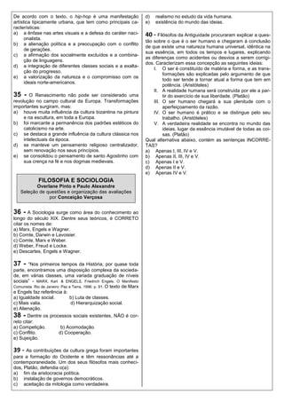 De acordo com o texto, o hip-hop é uma manifestação                    d)   realismo no estudo da vida humana.
artística tipicamente urbana, que tem como principais ca-              e)   existência do mundo das ideias.
racterísticas:
a) a ênfase nas artes visuais e a defesa do caráter naci-              40 - Filósofos da Antiguidade procuraram explicar a ques-
      onalista.
                                                                       tão sobre o que é o ser humano e chegaram à conclusão
b) a alienação política e a preocupação com o conflito
                                                                       de que existe uma natureza humana universal, idêntica na
      de gerações.
                                                                       sua essência, em todos os tempos e lugares, explicando
c) a afirmação dos socialmente excluídos e a combina-
                                                                       as diferenças como acidentes ou desvios a serem corrigi-
      ção de linguagens.
                                                                       dos. Caracterizam essa concepção as seguintes ideias:
d) a integração de diferentes classes sociais e a exalta-
                                                                           I. O ser é constituído de matéria e forma, e as trans-
      ção do progresso.
                                                                                formações são explicadas pelo argumento de que
e) a valorização da natureza e o compromisso com os
                                                                                todo ser tende a tornar atual a forma que tem em
      ideais norte-americanos.
                                                                                potência. (Aristóteles)
                                                                           II. A realidade humana será construída por ele a par-
35 -    O Renascimento não pode ser considerado uma                             tir do exercício de sua liberdade. (Platão)
revolução no campo cultural da Europa. Transformações                      III. O ser humano chegará a sua plenitude com o
importantes surgiram, mas:                                                      aperfeiçoamento da razão.
a) houve muita influência da cultura bizantina na pintura                  IV. O ser humano é prático e se distingue pelo seu
     e na escultura, em toda a Europa.                                          trabalho. (Aristóteles)
b) foi marcante a permanência dos padrões estéticos do                     V. A verdadeira realidade se encontra no mundo das
     catolicismo na arte.                                                       ideias, lugar da essência imutável de todas as coi-
c) se destaca a grande influência da cultura clássica nos                       sas. (Platão)
     intelectuais da época.                                            Qual alternativa abaixo, contém as sentenças INCORRE-
d) se manteve um pensamento religioso centralizador,                   TAS?
     sem renovação nos seus princípios.                                a) Apenas I, III, IV e V.
e) se consolidou o pensamento de santo Agostinho com                   b) Apenas II, III, IV e V.
     sua crença na fé e nos dogmas medievais.                          c) Apenas I e V.
                                                                       d) Apenas II e V.
                                                                       e) Apenas IV e V.
             FILOSOFIA E SOCIOLOGIA
          Overlane Pinto e Paulo Alexandre
   Seleção de questões e organização das avaliações
               por Conceição Verçosa


36 - A Sociologia surge como área do conhecimento ao
longo do século XIX. Dentre seus teóricos, é CORRETO
citar os nomes de:
a) Marx, Engels e Wagner.
b) Comte, Darwin e Lavoisier.
c) Comte, Marx e Weber.
d) Weber, Freud e Locke.
e) Descartes, Engels e Wagner.

37 -   “Nos primeiros tempos da História, por quase toda
parte, encontramos uma disposição complexa da socieda-
de, em várias classes, uma variada graduação de níveis
sociais” - MARX, Karl. & ENGELS, Friedrich Engels. O Manifesto
Comunista. Rio de Janeiro: Paz e Terra, 1996. p. 91. O texto de Marx
e Engels faz referência à:
a) Igualdade social.           b) Luta de classes.
c) Mais valia.                  d) Hierarquização social.
e) Alienação.
38 - Dentre os processos sociais existentes, NÃO é cor-
reto citar:
a) Competição.           b) Acomodação.
c) Conflito.            d) Cooperação.
e) Sujeição.

39 - As contribuições da cultura grega foram importantes
para a formação do Ocidente e têm ressonâncias até a
contemporaneidade. Um dos seus filósofos mais conheci-
dos, Platão, defendia o(a):
a) fim da aristocracia política.
b) instalação de governos democráticos.
c) aceitação da mitologia como verdadeira.
 