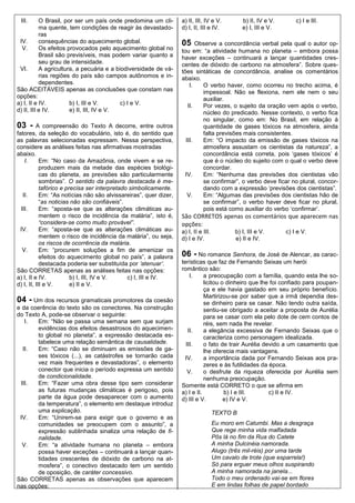 III.      O Brasil, por ser um país onde predomina um cli-        a) II, III, IV e V.          b) II, IV e V.       c) I e III.
           ma quente, tem condições de reagir às devastado-        d) I, II, III e IV.          e) I, III e V.
           ras
 IV.       consequências do aquecimento global.                    05     Observe a concordância verbal pela qual o autor op-
  V.       Os efeitos provocados pelo aquecimento global no        tou em: “a atividade humana no planeta – embora possa
           Brasil são previsíveis, mas podem variar quanto a       haver exceções – continuará a lançar quantidades cres-
           seu grau de intensidade.                                centes de dióxido de carbono na atmosfera”. Sobre ques-
 VI.       A agricultura, a pecuária e a biodiversidade de vá-     tões sintáticas de concordância, analise os comentários
           rias regiões do país são campos autônomos e in-         abaixo.
           dependentes.                                                I.   O verbo haver, como ocorreu no trecho acima, é
São ACEITÁVEIS apenas as conclusões que constam nas                         impessoal. Não se flexiona, nem ele nem o seu
opções:                                                                     auxiliar.
a) I, II e IV.         b) I, III e V.      c) I e V.                  II.   Por vezes, o sujeito da oração vem após o verbo,
d) II, III e IV.       e) II, III, IV e V.                                  núcleo do predicado. Nesse contexto, o verbo fica
                                                                            no singular, como em: No Brasil, em relação à
03 -      A compreensão do Texto A decorre, entre outros                    quantidade de gases tóxicos na atmosfera, ainda
fatores, da seleção do vocabulário, isto é, do sentido que                  falta previsões mais consistentes.
as palavras selecionadas expressam. Nessa perspectiva,               III.   Em: “O impacto da emissão de gases tóxicos na
considere as análises feitas nas afirmativas mostradas                      atmosfera assustam os cientistas da natureza”, a
abaixo.                                                                     concordância está correta, pois „gases tóxicos‟ é
    I.      Em: “No caso da Amazônia, onde vivem e se re-                   que é o núcleo do sujeito com o qual o verbo deve
            produzem mais da metade das espécies biológi-                   concordar.
            cas do planeta, as previsões são particularmente         IV.    Em: “Nenhuma das previsões dos cientistas vão
            sombrias”. O sentido da palavra destacada é me-                 se confirmar”, o verbo deve ficar no plural, concor-
            tafórico e precisa ser interpretado simbolicamente.             dando com a expressão „previsões dos cientistas”.
   II.      Em: “As notícias não são alvissareiras”, quer dizer,      V.    Em: “Algumas das previsões dos cientistas hão de
            “as noticias não são confiáveis”.                               se confirmar”, o verbo haver deve ficar no plural,
  III.      Em: “aposta-se que as alterações climáticas au-                 pois está como auxiliar do verbo „confirmar‟.
            mentem o risco de incidência da malária”, isto é,      São CORRETOS apenas os comentários que aparecem nas
            “considera-se como muito provável”.                    opções:
  IV.       Em: “aposta-se que as alterações climáticas au-        a) I, II e III.           b) I, III e V.      c) I e V.
            mentem o risco de incidência da malária”, ou seja,     d) I e IV.                e) II e IV.
            os riscos de ocorrência da malária.
   V.       Em: “procurem soluções a fim de amenizar os
            efeitos do aquecimento global no país”, a palavra      06 - No romance Senhora, de José de Alencar, as carac-
            destacada poderia ser substituída por „atenuar‟.       terísticas que faz de Fernando Seixas um herói
São CORRETAS apenas as análises feitas nas opções:                 romântico são:
a) I, II e IV.           b) I, III, IV e V.    c) I, III e IV.         I.     a preocupação com a família, quando esta lhe so-
d) I, II, III e V.       e) II e V.                                           licitou o dinheiro que lhe foi confiado para poupan-
                                                                              ça e ele havia gastado em seu próprio benefício.
                                                                              Martirizou-se por saber que a irmã dependia des-
04 - Um dos recursos gramaticais promotores da coesão                         se dinheiro para se casar. Não tendo outra saída,
e da coerência do texto são os conectores. Na construção                      sentiu-se obrigado a aceitar a proposta de Aurélia
do Texto A, pode-se observar o seguinte:                                      para se casar com ela pelo dote de cem contos de
   I.  Em: “Não se passa uma semana sem que surjam                            réis, sem nada lhe revelar.
       evidências dos efeitos desastrosos do aquecimen-               II.     a elegância excessiva de Fernando Seixas que o
       to global no planeta”, a expressão destacada es-                       caracteriza como personagem idealizada.
       tabelece uma relação semântica de causalidade.                III.     o fato de trair Aurélia devido a um casamento que
  II.  Em: “Caso não se diminuam as emissões de ga-                           lhe oferecia mais vantagens.
       ses tóxicos (...), as catástrofes se tornarão cada            IV.      a importância dada por Fernando Seixas aos pra-
       vez mais frequentes e devastadoras”, o elemento                        zeres e às futilidades da época.
       conector que inicia o período expressa um sentido              V.      o desfrute da riqueza oferecida por Aurélia sem
       de condicionalidade.                                                   nenhuma preocupação.
 III.  Em: “Fazer uma obra desse tipo sem considerar               Somente está CORRETO o que se afirma em
       as futuras mudanças climáticas é perigoso, pois             a) I e II.          b) I e III.      c) II e IV.
       parte da água pode desaparecer com o aumento                d) III e V.         e) IV e V.
       da temperatura”, o elemento em destaque introduz
       uma explicação.                                                               TEXTO B
 IV.   Em: “Unirem-se para exigir que o governo e as
       comunidades se preocupem com o assunto”, a                                    Eu moro em Catumbi. Mas a desgraça
       expressão sublinhada sinaliza uma relação de fi-                              Que rege minha vida malfadada
       nalidade.                                                                     Pôs lá no fim da Rua do Catete
  V.   Em: “a atividade humana no planeta – embora                                   A minha Dulcinéia namorada.
       possa haver exceções – continuará a lançar quan-                              Alugo (três mil-réis) por uma tarde
       tidades crescentes de dióxido de carbono na at-                               Um cavalo de trote (que esparrela!)
       mosfera”, o conectivo destacado tem um sentido                                Só para erguer meus olhos suspirando
       de oposição, de caráter concessivo.                                           A minha namorada na janela...
São CORRETAS apenas as observações que aparecem                                      Todo o meu ordenado vai-se em flores
nas opções:                                                                          E em lindas folhas de papel bordado
 