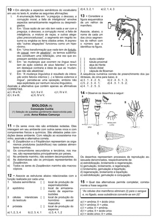 10 - Em atenção a aspectos semânticos do vocabulário               d) 4, 3, 2, 1      e) 2, 1, 4, 3
em uso no texto A, analise as seguintes afirmações:
   I.      A enumeração feita em: “a preguiça, o descaso, a        13 - Considere a
           corrupção moral, a falta de inteligência” envolve       figura esquemática
           aspectos semanticamente negativos ou despresti-         de um néfron de
           giados.                                                 mamífero.
  II.      Em: “Essa razão de ser não tem nada a ver com a
           preguiça, o descaso, a corrupção moral, a falta de      Associe, abaixo, o
           inteligência, a mistura de raças, e outras alega-       nome de cada um
           ções preconceituosas”, o segmento em negrito re-        dos cinco segmen-
           sume ou engloba os itens citados antes. A expres-       tos do néfron com
           são “outras alegações” funcionou como um hipe-          o número que o
           rônimo.                                                 identifica na figura.
 III.      Em: “Uma transformação que nada tem de fortuito,
           de casual, nem de aleatório”, os termos sublinha-
           dos constituem uma reiteração, uma vez que ex-
           pressam sentidos sinônimos.                             [ ]      ducto coletor
 IV.       Em: “as mudanças que ocorrem na língua resul-           [ ]      túbulo proximal
           tam da ação coletiva de seus falantes”, o termo         [ ]      alça de Henle
           em destaque contraria a ideia de que as „mudan-         [ ]      túbulo distal
           ças não são aleatórias‟.                                [ ]      cápsula de Bowman
  V.       Em: “A mudança linguística é resultado da intera-       A sequência numérica correta de preenchimento dos pa-
           ção entre fatores internos (...) e fatores externos à   rênteses, de cima para baixo, é:
           língua”, percebe-se uma oposição, embora não            a) 3 . 1 . 4 . 2 . 5;    b) 2 . 4 . 5 . 1 . 3;
           seja explicitada por nenhum recurso linguístico.        c) 5 . 2 . 3 . 4 . 1;    d) 4 . 3 . 1 . 5 . 2;
Assinale a alternativa que contém apenas as afirmativas            e) 4 . 1 . 2 . 5 . 3.
CORRETAS.
a) I, III e IV.          b) I, II e V.       c) I, IV e V.         14 - Observe os desenhos a seguir:
d) I, II e III.         e) II, IV e V.



                      BIOLOGIA (1)
                     Conceição Cunha
    (1) Seleção de questões gentilmente desenvolvida pela
               profa. Anna Klebea Camurça



11 -    Os seres vivos não são entidades isoladas. Eles
interagem em seu ambiente com outros seres vivos e com
componentes físicos e químicos. São afetados pelas con-
dições desse ambiente. Com relação ao ecossistema ma-
rinho, assinale a alternativa correta.
a) O Zooplâncton e o Fitoplâncton representam os orga-
     nismos produtores (autotróficos) nas cadeias alimen-
     tares marinhas.
b) Os consumidores secundários e terciários, nos ma-
     res, são representados principalmente por peixes.
c) No ambiente marinho, não existem decompositores.                Os desenhos representam processos de reprodução as-
d) As diatomáceas são os principais representantes do              sexuada denominados, respectivamente de:
     Zooplâncton.                                                  a) estrobilização, brotamento e regeneração.
e) Todos os seres do Zooplâncton marinho são macros-               b) gemulação, brotamento, e regeneração.
     cópicos.                                                      c) brotamento, gemulação e bipartição.
                                                                   d) regeneração, brotamento e bipartição.
12 -    Associe as estruturas abaixo relacionadas com a            e) estrobilização, gemulação e conjugação
função realizada por cada uma:
1 túbulos seminíferos         [ ] local de produção de             15 -  Qual das alternativas permite completar, correta-
                                  espermatozóides                  mente a frase seguinte:
2 epidídimo                   [ ] local de armazena-
                                  mento de esperma-                 “As células dos mamíferos eliminam (I) para o sangue
                                  tozóides                          e, no fígado, essa substância converte-se em (II)”
3 células intersticiais [ ] local de produção do
     do testículo                 hormônio       sexual
                                                                   a) I = amônia; II = ácido úrico
                                  masculino
                                                                   b) I = amônia; II = uréia.
4 próstata                    [ ] local de produção do
                                                                   c) I = uréia; II = amônia.
                                  esperma
                                                                   d) I = uréia; II = ácido úrico
a) 1, 2, 3, 4     b) 2, 3, 4, 1    c) 3, 4, 1, 2
                                                                   e) I = ácido úrico; II = uréia.
 