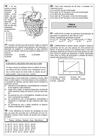 16 -       O es-                                             20 -    Num ciclo menstrual de 28 dias, a ovulação nor-
quema a seguir                                               malmente ocorre:
apresenta um                                                 a) no primeiro dia da menstruação.
conjunto      de                                             b) ao redor do 14º dia após o início da menstruação.
órgãos, nume-                                                c) no último dia da menstruação.
rados, do apa-                                               d) ao redor do 7º dia após o início da menstruação.
relho digestivo.                                             e) ao redor do 28º dia após o início da menstruação
As funções de
absorção      de
água e produ-
ção da bile são                                                                     FÍSICA
realizadas,                                                                        Adriel Lima
respectivamen-
te, por:
  a) V e l                                                   21 - (UPE-2010) A ordem de grandeza da aceleração da
  b) IV e I                                                  gravidade na superfície do Sol vale em cm/s
                                                                                                        2
  c) II e III                                                Dados: constante da gravitação universal
  d) V e II                                                            -11     2    2
                                                             G = 6,7.10 N.m /kg , MSol = 2.1030 kg e RSol = 7.108 m.
  e) I e II                                                  a) 10
                                                                   –11
                                                                          b) 10
                                                                                 30
                                                                                      c) 10
                                                                                            8
                                                                                                 d) 10
                                                                                                       2
                                                                                                             e) 10
                                                                                                                   4



17 - Existem animais que não possuem órgão ou sistema        22 -   (ENEM-2008) O gráfico abaixo modela a distância
especializado em realizar trocas gasosas. Na respiração, a   percorrida, em km, por uma pessoa em certo período de
absorção do oxigênio e a eliminação do gás carbônico         tempo. A escala de tempo a ser adotada para o eixo das
ocorrem por difusão, através da superfície epidérmica. É o   abscissas depende da maneira como essa pessoa se des-
caso da:                                                     loca. Qual é a opção que apresenta a melhor associação
a) planária        b) ostra         c) drosófila             entre meio ou forma de locomoção e unidade de tempo,
d) barata          e) aranha                                 quando são percorridos 10 km?

18 -
 FUMO MATA 3 MILHÕES POR ANO DIZ A OMS

 “O maior estudo já realizado sobre os efeitos do fumo
 nos últimos 50 anos concluiu que o tabagismo se tor-
 nou a maior causa de morte entre os adultos do pri-
 meiro mundo”. (Folha de São Paulo - 20/09/94)
                                                             a) carroça – semana       b) carro – dia
A longo prazo o fumo pode levar o indivíduo à morte. Além
                                                             c) caminhada – hora       d) bicicleta – minuto
disso, a cada cigarro, o fumante absorve uma substância ,
                                                             e) avião – segundo
o monóxido de carbono, que tem efeito nocivo imediato no
organismo, já que:
a) desnatura a hemoglobina, impossibilitando o transpor-
     te de oxigênio e gás carbônico.
b) reage com a água, no plasma sanguíneo, produzindo
     ácido carbônico capaz de diminuir o pH do meio celu-
     lar.
c) ao associar-se com a hemoglobina, impede-a de rea-
     lizar o transporte de oxigênio.
d) ao combinar-se com a hemoglobina, impossibilita o
     transporte e a liberação do gás carbônico pelo orga-
     nismo.
e) ao combinar-se com o ácido carbônico no plasma,
     impede a liberação do oxigênio.

19 -   Com referência ao número de cavidades do cora-
ção, as quais são aurículas (A) e ventrículos (V) nos ver-
tebrados, marque o item correto, de acordo com a seguin-
te ordem:

       Peixes - Anfíbios - Répteis - Aves - Mamíferos

a)   2A-1V, IA-1V, 2A-2V, 2A-1V, 2A-2V
b)   1A-1V, 1A-1V, lA-1V, 2A-2V, 2A-2V
c)   1A-1V, 2A-1V, 2A-1V, 2A-2V, 2A-2V
d)   2A-1V, 2A-2V, lA-2V, 2A-1V, lA-1V
e)   lA-1V, lA-1V, lA-1V, 2A-2V, 2A-2V
 