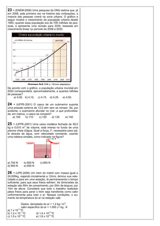 23 - (ENEM-2008) Uma pesquisa da ONU estima que, já
em 2008, pela primeira vez na história das civilizações, a
maioria das pessoas viverá na zona urbana. O gráfico a
seguir mostra o crescimento da população urbana desde
1950, quando essa população era de 700 milhões de pes-
soas, e apresenta uma revisão para 2030, baseada em
crescimento linear no período de 2008 a 2030.




De acordo com o gráfico, a população urbana mundial em
2020 corresponderá, aproximadamente, a quantos bilhões
de pessoas?
     a) 4,00. b) 4,10. c) 4,15. d) 4,25. e) 4,50.

24 -   (UFPE-2001) O casco de um submarino suporta
uma pressão externa de 12,0 atm sem se romper. Se, por
acidente, o submarino afundar no mar, a que profundida-
de, em metros, o casco se romperá?
    a) 100    b) 110     c) 120    d) 130    e) 140

25 -   (UFPE-2001) Uma caixa metálica fechada de 90,0
              3
kg e 0,010 m de volume, está imersa no fundo de uma
piscina cheia d'água. Qual a força, F, necessária para içá-
la através da água, com velocidade constante, usando
uma roldana simples, como indicado na figura?




a) 750 N      b) 800 N       c) 850 N
d) 900 N      e) 950 N

26 - (UPE-2008) Um trem do metrô com massa igual a
24.000kg, viajando inicialmente a 12m/s, diminui sua velo-
cidade e para em uma estação, lá permanecendo o tempo
suficiente, para que seus freios esfriem. As dimensões da
estação são 60m de comprimento, por 20m de largura, por
10m de altura. Considere que todo o trabalho realizado
pelos freios para parar o trem seja transferido como calor
uniformemente para todo o ar. Nessas condições, o au-
mento da temperatura do ar na estação vale
                                                    3
              Dados: densidade do ar = 1,2 kg / m ;
              calor específico do ar = 1.000 J / kg . K
          -2
a) 1 x 10 ºC
             -1                       -2
b) 1,2 x 10 ºC             d) 1,4 x 10 ºC
             -3                       -4
c) 1,5 x 10 ºC             e) 1,6 x 10 ºC
 