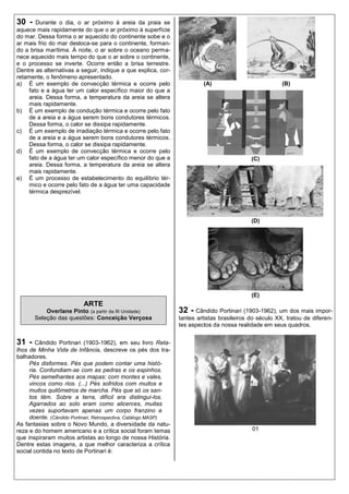 30 -   Durante o dia, o ar próximo à areia da praia se
aquece mais rapidamente do que o ar próximo à superfície
do mar. Dessa forma o ar aquecido do continente sobe e o
ar mais frio do mar desloca-se para o continente, forman-
do a brisa marítima. À noite, o ar sobre o oceano perma-
nece aquecido mais tempo do que o ar sobre o continente,
e o processo se inverte. Ocorre então a brisa terrestre.
Dentre as alternativas a seguir, indique a que explica, cor-
retamente, o fenômeno apresentado.
a) É um exemplo de convecção térmica e ocorre pelo                        (A)                            (B)
    fato e a água ter um calor específico maior do que a
    areia. Dessa forma, a temperatura da areia se altera
    mais rapidamente.
b) É um exemplo de condução térmica e ocorre pelo fato
    de a areia e a água serem bons condutores térmicos.
    Dessa forma, o calor se dissipa rapidamente.
c) É um exemplo de irradiação térmica e ocorre pelo fato
    de a areia e a água serem bons condutores térmicos.
    Dessa forma, o calor se dissipa rapidamente.
d) É um exemplo de convecção térmica e ocorre pelo
    fato de a água ter um calor específico menor do que a                                    (C)
    areia. Dessa forma, a temperatura da areia se altera
    mais rapidamente.
e) É um processo de estabelecimento do equilíbrio tér-
    mico e ocorre pelo fato de a água ter uma capacidade
    térmica desprezível.




                                                                                             (D)




                                                                                             (E)
                           ARTE
           Overlane Pinto (a partir da III Unidade)              32 - Cândido Portinari (1903-1962), um dos mais impor-
       Seleção das questões: Conceição Verçosa                   tantes artistas brasileiros do século XX, tratou de diferen-
                                                                 tes aspectos da nossa realidade em seus quadros.


31 -    Cândido Portinari (1903-1962), em seu livro Reta-
lhos de Minha Vida de Infância, descreve os pés dos tra-
balhadores.
     Pés disformes. Pés que podem contar uma histó-
     ria. Confundiam-se com as pedras e os espinhos.
     Pés semelhantes aos mapas: com montes e vales,
     vincos como rios. (...) Pés sofridos com muitos e
     muitos quilômetros de marcha. Pés que só os san-
     tos têm. Sobre a terra, difícil era distingui-los.
     Agarrados ao solo eram como alicerces, muitas
     vezes suportavam apenas um corpo franzino e
     doente. (Cândido Portinari, Retrospectiva, Catálogo MASP)
As fantasias sobre o Novo Mundo, a diversidade da natu-
reza e do homem americano e a crítica social foram temas                                     01
que inspiraram muitos artistas ao longo de nossa História.
Dentre estas imagens, a que melhor caracteriza a crítica
social contida no texto de Portinari é:
 