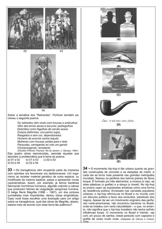 (A)



             02                                   03




                                                                                                    (B)




                                                                                                    (C)




                               04
Sobre a temática dos “Retirantes”, Portinari também es-
creveu o seguinte poema:
       Os retirantes vêm vindo com trouxas e embrulhos
                                                                                                    (D)
       Vêm das terras secas e escuras; pedregulhos
       Doloridos como fagulhas de carvão aceso
       Corpos disformes, uns panos sujos,
       Rasgados e sem cor, dependurados
       Homens de enorme ventre bojudo
       Mulheres com trouxas caídas para o lado
       Pançudas, carregando ao colo um garoto
       Choramingando, remelento
       (Cândido Portinari. Poemas. Rio de Janeiro: J. Olympio, 1964.)
Das quatro obras reproduzidas, assinale aquelas que
abordam a problemática que é tema do poema.
a) 01 e 02   b) 01 e 03    c) 02 e 03
                                                                                                    (E)
d) 03 e 04   e) 02 e 04

33 -   Os transgênicos vêm ocupando parte da imprensa
                                                                        34 - O movimento hip-hop é tão urbano quanto as gran-
                                                                        des construções de concreto e as estações de metrô, e
com opiniões ora favoráveis ora desfavoráveis. Um orga-
                                                                        cada dia se torna mais presente nas grandes metrópoles
nismo ao receber material genético de outra espécie, ou
                                                                        mundiais. Nasceu na periferia dos bairros pobres de Nova
modificado da mesma espécie, passa a apresentar novas
                                                                        Iorque. É formado por três elementos: a música (o rap), as
características. Assim, por exemplo, já temos bactérias
                                                                        artes plásticas (o grafite) e a dança (o break). No hip-hop
fabricando hormônios humanos, algodão colorido e cabras
                                                                        os jovens usam as expressões artísticas como uma forma
que produzem fatores de coagulação sangüínea humana.
                                                                        de resistência política. Enraizado nas camadas populares
O belga René Magritte (1896 – 1967), um dos pintores
                                                                        urbanas, o hip-hop afirmou-se no Brasil e no mundo com
surrealistas mais importantes, deixou obras enigmáticas.
                                                                        um discurso político a favor dos excluídos, sobretudo dos
Caso você fosse escolher uma ilustração para um artigo
                                                                        negros. Apesar de ser um movimento originário das perife-
sobre os transgênicos, qual das obras de Magritte, abaixo,
                                                                        rias norte-americanas, não encontrou barreiras no Brasil,
estaria mais de acordo com esse tema tão polêmico?
                                                                        onde se instalou com certa naturalidade – o que, no entan-
                                                                        to, não significa que o hip-hop brasileiro não tenha sofrido
                                                                        influências locais. O movimento no Brasil é híbrido: rap
                                                                        com um pouco de samba, break parecido com capoeira e
                                                                        grafite de cores muito vivas. (Adaptado de Ciência e Cultura,
                                                                        2004)
 