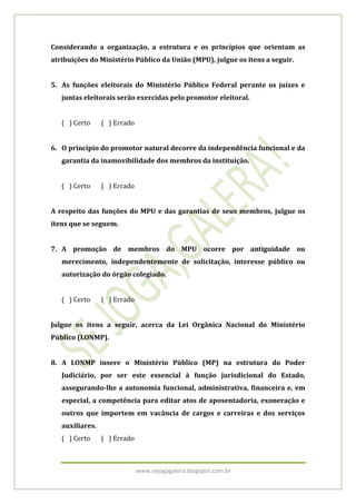 www.sejogagalera.blogspot.com.br
Considerando a organização, a estrutura e os princípios que orientam as
atribuições do Ministério Público da União (MPU), julgue os itens a seguir.
5. As funções eleitorais do Ministério Público Federal perante os juízes e
juntas eleitorais serão exercidas pelo promotor eleitoral.
( ) Certo ( ) Errado
6. O princípio do promotor natural decorre da independência funcional e da
garantia da inamovibilidade dos membros da instituição.
( ) Certo ( ) Errado
A respeito das funções do MPU e das garantias de seus membros, julgue os
itens que se seguem.
7. A promoção de membros do MPU ocorre por antiguidade ou
merecimento, independentemente de solicitação, interesse público ou
autorização do órgão colegiado.
( ) Certo ( ) Errado
Julgue os itens a seguir, acerca da Lei Orgânica Nacional do Ministério
Público (LONMP).
8. A LONMP insere o Ministério Público (MP) na estrutura do Poder
Judiciário, por ser este essencial à função jurisdicional do Estado,
assegurando-lhe a autonomia funcional, administrativa, financeira e, em
especial, a competência para editar atos de aposentadoria, exoneração e
outros que importem em vacância de cargos e carreiras e dos serviços
auxiliares.
( ) Certo ( ) Errado
 