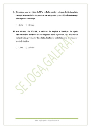 www.sejogagalera.blogspot.com.br
9. Ao membro ou servidor do MP é vedado manter, sob sua chefia imediata,
cônjuge, companheiro ou parente até o segundo grau civil, salvo em cargo
ou função de confiança.
( ) Certo ( ) Errado
10.Nos termos da LONMP, a criação de órgãos e serviços de apoio
administrativo do MP do estado depende de lei específica, cuja iniciativa é
exclusiva do governador do estado, desde que solicitada pelo procurador-
geral de justiça.
( ) Certo ( ) Errado
 