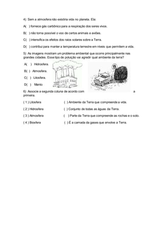 4) Sem a atmosfera não existiria vida no planeta. Ela:
A( ) fornece gás carbônico para a respiração dos seres vivos.
B( ) não torna possível o voo de certos animais e aviões.
C( ) intensifica os efeitos dos raios solares sobre a Terra.
D( ) contribui para manter a temperatura terrestre em níveis que permitem a vida.
5) As imagens mostram um problema ambiental que ocorre principalmente nas
grandes cidades. Esse tipo de poluição vai agredir qual ambiente da terra?
A( ) Hidrosfera.
B( ) Atmosfera.
C( ) Litosfera.
D( ) Manto
6) Associe a segunda coluna de acordo com a
primeira.
( 1 ) Litosfera ( ) Ambiente da Terra que compreende a vida.
( 2 ) Hidrosfera ( ) Conjunto de todas as águas da Terra.
( 3 ) Atmosfera ( ) Parte da Terra que compreende as rochas e o solo.
( 4 ) Biosfera ( ) É a camada da gases que envolve a Terra.
 