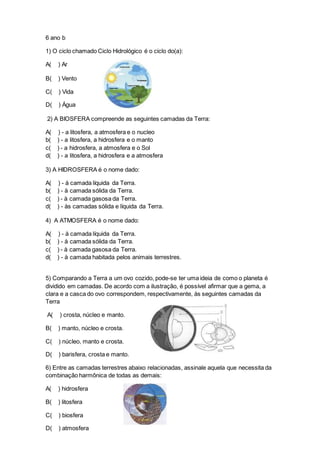 6 ano b
1) O ciclo chamado Ciclo Hidrológico é o ciclo do(a):
A( ) Ar
B( ) Vento
C( ) Vida
D( ) Água
2) A BIOSFERA compreende as seguintes camadas da Terra:
A( ) - a litosfera, a atmosfera e o nucleo
b( ) - a litosfera, a hidrosfera e o manto
c( ) - a hidrosfera, a atmosfera e o Sol
d( ) - a litosfera, a hidrosfera e a atmosfera
3) A HIDROSFERA é o nome dado:
A( ) - à camada líquida da Terra.
b( ) - à camada sólida da Terra.
c( ) - à camada gasosa da Terra.
d( ) - às camadas sólida e líquida da Terra.
4) A ATMOSFERA é o nome dado:
A( ) - à camada líquida da Terra.
b( ) - à camada sólida da Terra.
c( ) - à camada gasosa da Terra.
d( ) - à camada habitada pelos animais terrestres.
5) Comparando a Terra a um ovo cozido, pode-se ter uma ideia de como o planeta é
dividido em camadas. De acordo com a ilustração, é possível afirmar que a gema, a
clara e a casca do ovo correspondem, respectivamente, às seguintes camadas da
Terra
A( ) crosta, núcleo e manto.
B( ) manto, núcleo e crosta.
C( ) núcleo, manto e crosta.
D( ) barisfera, crosta e manto.
6) Entre as camadas terrestres abaixo relacionadas, assinale aquela que necessita da
combinação harmônica de todas as demais:
A( ) hidrosfera
B( ) litosfera
C( ) biosfera
D( ) atmosfera
 