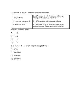 5) Identifique as regiões conforme áreas que as abrangem.
1- Região Norte
2 - Amazônia Internacional
3 - Amazônia Legal
(___) Área coberta pela Floresta Amazônica que
abrange territórios da América do Sul.
(___) Formada por sete estados brasileiros.
(___) Abrange todos os estados brasileiros que
possuem floresta Equatorial em seus territórios.
Marque a sequência correta:
A( ) 1. 2. 3
B( ) 3. 2. 1
C( ) 1. 3. 2
D( ) 2. 1. 3
6) Assinale o estado que NÃO faz parte da região Norte:
A( ) Pará
B( ) Tocantins
C( ) Sergipe
D( ) Rondônia
 