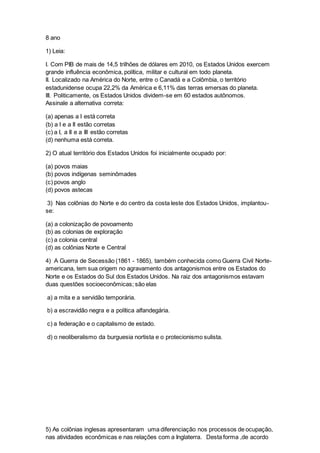 8 ano
1) Leia:
I. Com PIB de mais de 14,5 trilhões de dólares em 2010, os Estados Unidos exercem
grande influência econômica, política, militar e cultural em todo planeta.
II. Localizado na América do Norte, entre o Canadá e a Colômbia, o território
estadunidense ocupa 22,2% da América e 6,11% das terras emersas do planeta.
III. Politicamente, os Estados Unidos dividem-se em 60 estados autônomos.
Assinale a alternativa correta:
(a) apenas a I está correta
(b) a I e a II estão corretas
(c) a I, a II e a III estão corretas
(d) nenhuma está correta.
2) O atual território dos Estados Unidos foi inicialmente ocupado por:
(a) povos maias
(b) povos indígenas seminômades
(c) povos anglo
(d) povos astecas
3) Nas colônias do Norte e do centro da costa leste dos Estados Unidos, implantou-
se:
(a) a colonização de povoamento
(b) as colonias de exploração
(c) a colonia central
(d) as colônias Norte e Central
4) A Guerra de Secessão (1861 - 1865), também conhecida como Guerra Civil Norte-
americana, tem sua origem no agravamento dos antagonismos entre os Estados do
Norte e os Estados do Sul dos Estados Unidos. Na raiz dos antagonismos estavam
duas questões socioeconômicas; são elas
a) a mita e a servidão temporária.
b) a escravidão negra e a política alfandegária.
c) a federação e o capitalismo de estado.
d) o neoliberalismo da burguesia nortista e o protecionismo sulista.
5) As colônias inglesas apresentaram uma diferenciação nos processos de ocupação,
nas atividades econômicas e nas relações com a Inglaterra. Desta forma ,de acordo
 