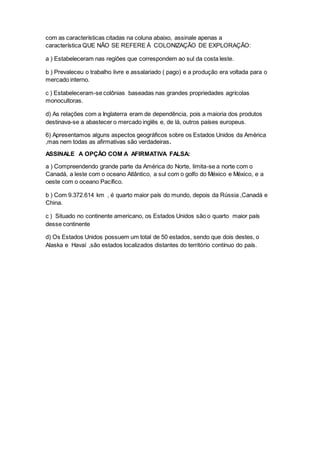 com as características citadas na coluna abaixo, assinale apenas a
característica QUE NÃO SE REFERE À COLONIZAÇÃO DE EXPLORAÇÃO:
a ) Estabeleceram nas regiões que correspondem ao sul da costa leste.
b ) Prevaleceu o trabalho livre e assalariado ( pago) e a produção era voltada para o
mercado interno.
c ) Estabeleceram-se colônias baseadas nas grandes propriedades agrícolas
monocultoras.
d) As relações com a Inglaterra eram de dependência, pois a maioria dos produtos
destinava-se a abastecer o mercado inglês e, de lá, outros países europeus.
6) Apresentamos alguns aspectos geográficos sobre os Estados Unidos da América
,mas nem todas as afirmativas são verdadeiras.
ASSINALE A OPÇÃO COM A AFIRMATIVA FALSA:
a ) Compreendendo grande parte da América do Norte, limita-se a norte com o
Canadá, a leste com o oceano Atlântico, a sul com o golfo do México e México, e a
oeste com o oceano Pacífico.
b ) Com 9.372.614 km , é quarto maior país do mundo, depois da Rússia ,Canadá e
China.
c ) Situado no continente americano, os Estados Unidos são o quarto maior país
desse continente
d) Os Estados Unidos possuem um total de 50 estados, sendo que dois destes, o
Alaska e Havaí ,são estados localizados distantes do território contínuo do país.
 