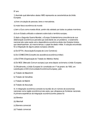 9º ano
1) Assinale qual alternativa abaixo NÃO representa as características da União
Europeia.
a) livre circulação de pessoas, bens e mercadorias.
b) maior bloco econômico do mundo
c) tem o Euro como moeda oficial, porém não adotado por todos os países-membros.
d) é um Estado unificado e soberano sobre todo o território europeu.
2) Após a Segunda Guerra Mundial, a Europa Ocidental toma consciência de sua
deterioração econômica e percebe que está diante de um problema: o isolamento
nacional põe cada nação sob a dependência econômica direta dos Estados Unidos,
que desempenham, ao mesmo tempo, o papel de aliado militar. A solução encontrada
foi a integração de alguns países europeus através:
a) Do EFTA ( Associação Europeia de Livre Comércio)
b) Do COMECOM (Conselho de assistência econômica militar)
c) Da OTAN (Organização do Tratado do Atlântico Norte)
d) Do MCE (Mercado Comum europeu) que anos depois se tornaria a União Europeia.
3) Oficialmente, a União Europeia foi constituída em 1º de janeiro de 1993, em
substituição à CEE (Comunidade Econômica Europeia), pelo:
a) Tratado de Maastricht
b) Tratado de Versalhes
c) Tratado de Madrid
d) Tratado de Assunção
4) A integração econômica consiste na reunião de um número de economias
nacionais numa região econômica mais vasta, que ultrapassa as fronteiras nacionais.
A primeira experiência de integração econômica entre países foi
(a) Benelux
(b) Marshall
(c) Barreira comercial
(d) Tratado comercial
 