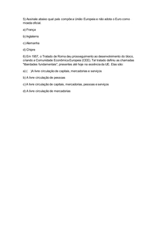 5) Assinale abaixo qual país compõe a União Europeia e não adota o Euro como
moeda oficial.
a) França
b) Inglaterra
c) Alemanha
d) Chipre
6) Em 1957, o Tratado de Roma deu prosseguimento ao desenvolvimento do bloco,
criando a Comunidade Econômica Europeia (CEE). Tal tratado definiu as chamadas
"liberdades fundamentais", presentes até hoje na essência da UE. Elas são:
a) ( )A livre circulação de capitais, mercadorias e serviços
b) A livre circulação de pessoas
c) A livre circulação de capitais, mercadorias, pessoas e serviços
d) A livre circulação de mercadorias
 