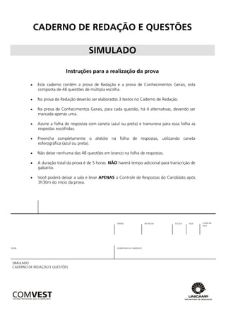 CADERNO DE REDAÇÃO E QUESTÕES

                                        SIMULADO

                            Instruções para a realização da prova

            Este caderno contém a prova de Redação e a prova de Conhecimentos Gerais, esta
             composta de 48 questões de múltipla escolha.

            Na prova de Redação deverão ser elaborados 3 textos no Caderno de Redação.

            Na prova de Conhecimentos Gerais, para cada questão, há 4 alternativas, devendo ser
             marcada apenas uma.

            Assine a folha de respostas com caneta (azul ou preta) e transcreva para essa folha as
             respostas escolhidas.

            Preencha completamente o alvéolo na folha de respostas, utilizando caneta
             esferográfica (azul ou preta).

            Não deixe nenhuma das 48 questões em branco na folha de respostas.

            A duração total da prova é de 5 horas. NÃO haverá tempo adicional para transcrição de
             gabarito.

            Você poderá deixar a sala e levar APENAS o Controle de Respostas do Candidato após
             3h30m do início da prova.




                                                        ORDEM                     INSCRIÇÃO   ESCOLA   SALA   LUGAR NA
                                                                                                              SALA




NOME                                                    ASSINATURA DO CANDIDATO




SIMULADO
CADERNO DE REDAÇÃO E QUESTÕES
 