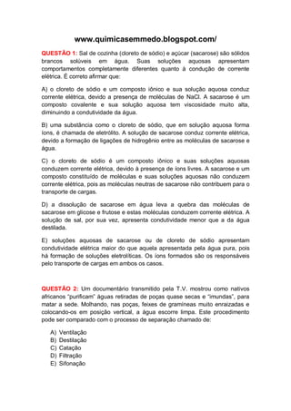 www.quimicasemmedo.blogspot.com/
QUESTÃO 1: Sal de cozinha (cloreto de sódio) e açúcar (sacarose) são sólidos
brancos solúveis em água. Suas soluções aquosas apresentam
comportamentos completamente diferentes quanto à condução de corrente
elétrica. É correto afirmar que:

A) o cloreto de sódio e um composto iônico e sua solução aquosa conduz
corrente elétrica, devido a presença de moléculas de NaCl. A sacarose é um
composto covalente e sua solução aquosa tem viscosidade muito alta,
diminuindo a condutividade da água.

B) uma substância como o cloreto de sódio, que em solução aquosa forma
íons, é chamada de eletrólito. A solução de sacarose conduz corrente elétrica,
devido a formação de ligações de hidrogênio entre as moléculas de sacarose e
água.

C) o cloreto de sódio é um composto iônico e suas soluções aquosas
conduzem corrente elétrica, devido à presença de íons livres. A sacarose e um
composto constituído de moléculas e suas soluções aquosas não conduzem
corrente elétrica, pois as moléculas neutras de sacarose não contribuem para o
transporte de cargas.

D) a dissolução de sacarose em água leva a quebra das moléculas de
sacarose em glicose e frutose e estas moléculas conduzem corrente elétrica. A
solução de sal, por sua vez, apresenta condutividade menor que a da água
destilada.

E) soluções aquosas de sacarose ou de cloreto de sódio apresentam
condutividade elétrica maior do que aquela apresentada pela água pura, pois
há formação de soluções eletrolíticas. Os íons formados são os responsáveis
pelo transporte de cargas em ambos os casos.



QUESTÃO 2: Um documentário transmitido pela T.V. mostrou como nativos
africanos “purificam” águas retiradas de poças quase secas e “imundas”, para
matar a sede. Molhando, nas poças, feixes de gramíneas muito enraizadas e
colocando-os em posição vertical, a água escorre limpa. Este procedimento
pode ser comparado com o processo de separação chamado de:

   A)   Ventilação
   B)   Destilação
   C)   Catação
   D)   Filtração
   E)   Sifonação
 