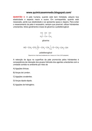 www.quimicasemmedo.blogspot.com/
QUESTÃO 3: A pele humana, quando está bem hidratada, adquire boa
elasticidade e aspecto macio e suave. Em contrapartida, quando está
ressecada, perde sua elasticidade e se apresenta opaca e áspera. Para evitar
o ressecamento da pele é necessário, sempre que possível, utilizar hidratantes
umectantes, feitos geralmente à base de glicerina e polietilenoglicol:




A retenção de água na superfície da pele promovida pelos hidratantes é
conseqüência da interação dos grupos hidroxila dos agentes umectantes com a
umidade contida no ambiente por meio de

A) ligações iônicas.

B) forças de London.

C) ligações covalentes.

D) forças dipolo-dipolo.

E) ligações de hidrogênio.
 