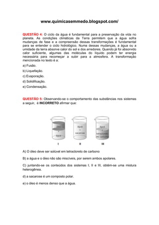 www.quimicasemmedo.blogspot.com/

QUESTÃO 4: O ciclo da água é fundamental para a preservação da vida no
planeta. As condições climáticas da Terra permitem que a água sofra
mudanças de fase e a compreensão dessas transformações é fundamental
para se entender o ciclo hidrológico. Numa dessas mudanças, a água ou a
umidade da terra absorve calor do sol e dos arredores. Quando já foi absorvido
calor suficiente, algumas das moléculas do líquido podem ter energia
necessária para recomeçar a subir para a atmosfera. A transformação
mencionada no texto é a:
a) Fusão.
b) Liquefação.
c) Evaporação.
d) Solidificação.
e) Condensação.


QUESTÃO 5: Observando-se o comportamento das substâncias nos sistemas
a seguir, é INCORRETO afirmar que:




A) O óleo deve ser solúvel em tetracloreto de carbono

B) a água e o óleo não são miscíveis, por serem ambos apolares.

C) juntando-se os conteúdos dos sistemas I, II e III, obtém-se uma mistura
heterogênea.

d) a sacarose é um composto polar.

e) o óleo é menos denso que a água.
 