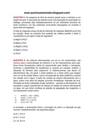 www.quimicasemmedo.blogspot.com/
QUESTÃO 8: Os exageros do final de semana podem levar o individuo a um
quadro de azia. A azia pode ser descrita como uma sensação de queimação no
esôfago, provocada pelo desbalanceamento do pH estomacal (excesso de
ácido clorídrico). Um dos antiácidos comumente empregados no combate à
azia é leite de magnésia.
O leite de magnésia possui 64,8g de hidróxido de magnésio [Mg(OH) 2] por litro
da solução. Quais os produtos que poderão ser obtidos quando o ácido é
neutralizado ao se ingerir o leite de magnésia?
a) MgCl e 2H2O
b) MgCl2 e H2O
c) 2MgCl e 3H2O
d) MgCl2 e 2H2O
e) 2H2O


QUESTÃO 9: As misturas efervescentes, em pó ou em comprimidos, são
comuns para a administração de vitamina C ou de medicamentos para azia.
Essa forma farmacêutica sólida foi desenvolvida para facilitar o transporte,
aumentar a estabilidade de substâncias e, quando em solução, acelerar a
absorção do fármaco pelo organismo. A matérias-primas que atuam na
efervescência são, em geral, o ácido tartárico ou o ácido cítrico que reagem
com um sal de caráter básico, como o bicarbonato de sódio (NaHCO 3), quando
em contato com a água. A partir do contato da mistura efervescente com a
água, ocorre uma série de reações químicas simultâneas: liberação de íons,
formação de ácido e liberação do gás carbônico – gerando a efervescência. As
equações a seguir representam as etapas da reação da mistura efervescente
na água, em que foram omitidos os estados de agregação dos reagentes, e
H3A representa o ácido cítrico.




A ionização, a dissociação iônica, a formação do ácido e a liberação do gás
ocorrem, respectivamente, nas seguintes etapas:

a) IV, I, III e II
b) IV, I, II e III
c) I, IV, III e II
 