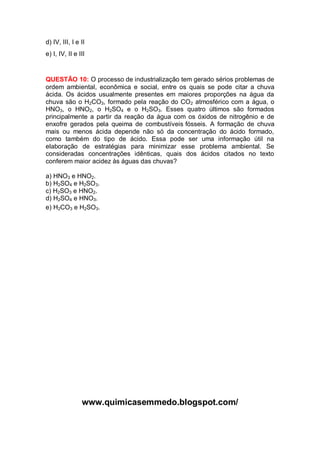 d) IV, III, I e II
e) I, IV, II e III


QUESTÃO 10: O processo de industrialização tem gerado sérios problemas de
ordem ambiental, econômica e social, entre os quais se pode citar a chuva
ácida. Os ácidos usualmente presentes em maiores proporções na água da
chuva são o H2CO3, formado pela reação do CO2 atmosférico com a água, o
HNO3, o HNO2, o H2SO4 e o H2SO3. Esses quatro últimos são formados
principalmente a partir da reação da água com os óxidos de nitrogênio e de
enxofre gerados pela queima de combustíveis fósseis. A formação de chuva
mais ou menos ácida depende não só da concentração do ácido formado,
como também do tipo de ácido. Essa pode ser uma informação útil na
elaboração de estratégias para minimizar esse problema ambiental. Se
consideradas concentrações idênticas, quais dos ácidos citados no texto
conferem maior acidez às águas das chuvas?

a) HNO3 e HNO2.
b) H2SO4 e H2SO3.
c) H2SO3 e HNO2.
d) H2SO4 e HNO3.
e) H2CO3 e H2SO3.




                www.quimicasemmedo.blogspot.com/
 