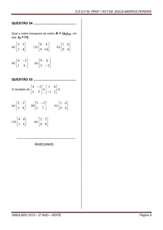 E.E.E.F.M. PROF.º ACY DE JESUS BARROS PEREIRA


QUESTÃO 54 ...............................................


Qual a matriz transposta da matriz                        A = (aij)2x2, em
que aij = i+j:

        2 3                       8 4                        1 6
(a)     3 4                ( b)   9 14                 (c)   9 4
                                                                


        4  2                     9 6 
(d)    1 6                  (e)   5  2
                                       



QUESTÃO 55 ...............................................

                         4  3              1 0
O resultado de           2 5  +             1 2 é:
                                                


        2 3                  5  3                        1 6
(a)     3 4             (b)                         (c)   9 4
                             1 7                             


        4 0                        2 2
( d)   1 6                  (e)   0 0 
                                      


       .............................................................................

                              RASCUNHO




SIMULADO 2012 – 2º ANO – NOITE                                                                                              Página 9
 
