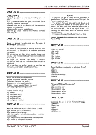 E.E.E.F.M. PROF.º ACY DE JESUS BARROS PEREIRA

QUESTÃO 07 ...............................................

LITERATURA É:                                                                         CUPID
(a) aquilo que converte uma sequência linguística em              Cupid was the god of love in Roman mythology. It
texto.                                                         was believed that Cupid was the son of Venus – the
(b)os grandes conjuntos em que costumamos dividir              Roman goddess of love.
a história, os livros e as artes.                                 The ancient Romans often portrayed Cupid as a
(c)aquela que tem a função principal de comunicar              child or baby who carried a bow and quiver full of
algo de forma objetiva.                                        arrows, but there were also different conceptions of
(d) as grandes pinturas e esculturas.                          this important god. One of the myths about Cupid
(e) a arte que utiliza a palavra como matéria prima de         involves his relationship with the beautiful woman
suas criações.                                                 named Psyche.
                                                                  In Greek mythology, Cupid was known as Eros.

                                                               (Adapted from www.loggia.com/myth/cupid.html. Accessed
QUESTÃO 08 ...............................................     August, 2006.)


Sobre a poesia trovadoresca em Portugal, é
INCORRETO afirmar que:                                         QUESTÃO 11 ...............................................
(a) refletiu o pensamento da época, marcada pelo
                                                               Quem foi Psyche?
teocentrismo, o feudalismo e valores altamente
                                                               (a) A cupid.
moralistas.
                                                               (b) A myth.
(b) representou um claro apelo popular à arte, que
                                                               (c) A god.
passou a ser representada por setores mais baixos
                                                               (d) A woman.
da sociedade.
                                                               (e) A mother.
(c) pode ser dividida em lírica e satírica.
(d) em boa parte de sua realização, teve influência
provençal.                                                     QUESTÃO 12 ...............................................
(e) as cantigas de amigo, apesar de escritas por
trovadores, expressam o eu lírico feminino.                    Como Cupido era conhecido na Mitologia Grega?
                                                               (a) Eros.
                                                               (b) Love.
QUESTÃO 09 ...............................................     (c) Psyche.
                                                               (d) Greek mythology.
                                                               (e) Zeus
“Estes meus olhos nunca perderán,
Senhor, gran coita, mentr’eu vivo for,
E direi-vos, fremosa mia senhor,
                                                               QUESTÃO 13 ...............................................
Destes meus olhos a coita que hán:
                                                                Vênus na Mitologia Romana era?
Choran e cegan quando’alguen non veem
                                                               (a) Goddess of war.
E ora cegam por alguem que veem.
                                                               (b) Goddess of life.
                                                               (c) Goddess of love.
O texto acima é um(a):                                         (d) Goddess of world.
(a) soneto                                                     (e) Godness of death.
(b) cantiga de amigo
(c) cantiga de amor
(d) cantiga satírica                                           QUESTÃO 14 ...............................................
(e) cantiga de maldizer
                                                               Cupid was the god of love in Roman mythology.
QUESTÃO 10 ...............................................     (a) Morava.
                                                               (b) Adorava.
                                                               (c) Era.
(FUVEST-SP) Caracteriza o teatro de Gil Vicente:               (d) Amava.
(a) A revolta contra o cristianismo.                           (e) Idolatrava.
(b) A obra escrita em prosa.
(c) A elaboração requintada dos quadros e cenários
apresentados.
(d) A preocupação com o homem e com a religião.
(e) A busca de conceitos universais.



SIMULADO 2012 – 2º ANO – NOITE                                                                                Página 2
 