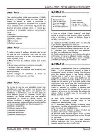 E.E.E.F.M. PROF.º ACY DE JESUS BARROS PEREIRA


QUESTÃO 28 ...............................................        QUESTÃO 31...............................................

Nas transformações pelas quais passou o Estado                    Leia o texto a seguir.
Moderno, o Parlamento ganha um novo papel no                        Estado Violência
                                                                                                 Estado violência
interior do Estado e passa a intitular-se o                         Sinto no meu corpo
                                                                                                 Estado hipocrisia
representante legítimo da sociedade civil, surgindo                 A dor que angustia
                                                                                                 A lei que não é minha
                                                                    A lei ao meu redor
nesse contexto como instrumento aglutinador dos                     A lei que eu não queria...
                                                                                                 A lei que eu não queria (...)
diversos princípios políticos, ideias, e valores que
constituem a sociedade moderna, denominadoa
deda:
                                                                  A letra da música “Estado Violência”, dos Titãs,
(a) Eleições
                                                                  revela a percepção dos autores sobre a relação
(b) Consenso de Washington                                        entre o indivíduo e o poder do Estado. Sobre a
(c) Partidos políticos                                            canção, é correto afirmar:
(d) Democracia
(e) Sufrágio universal                                            (a) Mostra um indivíduo satisfeito com a sua situação
                                                                  e que apoia o regime político instituído.
                                                                  (b) Representa um regime democrático em que o
QUESTÃO 29 ...............................................        indivíduo participa livremente da elaboração das leis.
                                                                  (c) Descreve uma situação em que inexistem
A mudança social é qualquer alteração nas formas                  conflitos entre o Estado e o indivíduo.
de vida de uma sociedade, mas varia de uma                        (d) Relata os sentimentos de um indivíduo alienado e
sociedade para outra e o seu ritmo depende de                     indiferente à forma como o Estado elabora suas leis.
vários aspectos, como:                                            (e) Apresenta um indivíduo para quem o Estado,
                                                                  autoritário e violento, é indiferente a sua vontade.
a) Maior número de contatos sociais com outros
povos.
b) Desenvolvimento dos meios de comunicação.
                                                                  QUESTÃO 32 ...............................................
c) Atitudes individuais e sociais.
                                                                  Leia o texto, que se refere à ideia de cidade justa de
d) Quanto menor a sociedade mais acelerado seu
                                                                  Platão. “Como a temperança, também a justiça é
desenvolvimento.                                                  uma virtude comum a toda a cidade. Quando cada
e) Com exceção da alternativa d, todas as                         uma das classes exerce a sua função própria,
alternativas anteriores estão corretas.                           ‘aquela para a qual a sua natureza é a mais
                                                                  adequada’, a cidade é justa. Esta distribuição de
                                                                  tarefas e competências resulta do fato de que cada
                                                                  um de nós não nasceu igual ao outro e, assim, cada
QUESTÃO 30...............................................         um contribui com a sua parte para a satisfação das
                                                                  necessidades da vida individual e coletiva. (...)
As formas de vida de uma sociedade podem ser                      Justiça é, portanto, no indivíduo, a harmonia das
alteradas por mudanças sociais, mas grande parte                  partes da alma sob o domínio superior da razão; no
dessas mudanças não ocorre sem esbarrar em                        estado, é a harmonia e a concórdia das classes da
obstáculos e resistências, pois em toda estrutura                 cidade.” Sobre a cidade justa na concepção de
social existem grupos ou camadas sociais cujos                    Platão, é correto afirmar:
interesses ou valores fazem com que resistam
abertamente às mudanças. Nesse sentido, as                        (a) Nela todos satisfazem suas necessidades
atitudes individuais e sociais que favorecem as                   mínimas, e inexistem funções como as de
mudanças sociais porque defendem transformações                   governantes, legisladores e juízes.
estruturais na sociedade, são classificadas como:                 (b) É governada pelos filósofos, protegida pelos
(a) Atitudes reacionárias                                         guerreiros e mantida pelos produtores econômicos,
(b) Atitudes revolucionárias                                      todos cumprindo sua função própria.
(c) Atitudes progressistas                                        (c) Seus habitantes desejam a posse ilimitada de
(d) Atitudes reformistas                                          riquezas, como terras e metais preciosos.
                                                                  (d) Ela tem como principal objetivo fazer a guerra
(e) Atitudes conservadoras
                                                                  com seus vizinhos para ampliar suas posses através
                                                                  da conquista.
                                                                  (e) Ela ambiciona o luxo desmedido e está cheia de
                                                                  objetos supérfluos, tais como perfumes, incensos,
                                                                  iguarias, guloseimas, ouro, marfim, etc.


SIMULADO 2012 – 2º ANO – NOITE                                                                                     Página 5
 