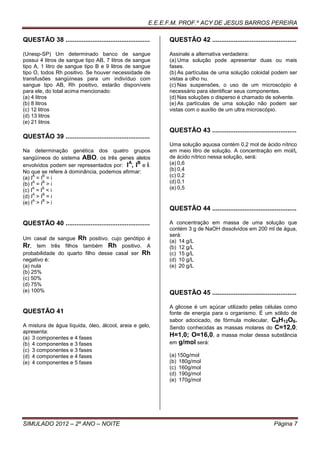 E.E.E.F.M. PROF.º ACY DE JESUS BARROS PEREIRA

QUESTÃO 38 ...............................................     QUESTÃO 42 ...............................................

(Unesp-SP) Um determinado banco de sangue                      Assinale a alternativa verdadeira:
possui 4 litros de sangue tipo AB, 7 litros de sangue          (a) Uma solução pode apresentar duas ou mais
tipo A, 1 litro de sangue tipo B e 9 litros de sangue          fases.
tipo O, todos Rh positivo. Se houver necessidade de            (b) As partículas de uma solução coloidal podem ser
transfusões sangüíneas para um indivíduo com                   vistas a olho nu.
sangue tipo AB, Rh positivo, estarão disponíveis               (c) Nas suspensões, o uso de um microscópio é
para ele, do total acima mencionado:                           necessário para identificar seus componentes.
(a) 4 litros                                                   (d) Nas soluções o disperso é chamado de solvente.
(b) 8 litros                                                   (e) As partículas de uma solução não podem ser
(c) 12 litros                                                  vistas com o auxílio de um ultra microscópio.
(d) 13 litros
(e) 21 litros
                                                               QUESTÃO 43 ...............................................
QUESTÃO 39 ...............................................
                                                               Uma solução aquosa contém 0,2 mol de ácido nítrico
Na determinação genética dos quatro grupos                     em meio litro de solução. A concentração em mol/L
sangüíneos do sistema ABO, os três genes alelos                de ácido nítrico nessa solução, será:
                                          A B                  (a) 0,6
envolvidos podem ser representados por: I , I e i.
No que se refere à dominância, podemos afirmar:                (b) 0,4
     A   B
(a) I = I = i                                                  (c) 0,2
     A   B
(b) I = I > i                                                  (d) 0,1
     A   B
(c) I = I < i                                                  (e) 0,5
     A   B
(d) I > I = i
     A   B
(e) I > I > i
                                                               QUESTÃO 44 ...............................................

QUESTÃO 40 ...............................................     A concentração em massa de uma solução que
                                                               contém 3 g de NaOH dissolvidos em 200 ml de água,
                                                               será:
Um casal de sangue Rh positivo, cujo genótipo é
                                                               (a) 14 g/L
Rr, tem três filhos também Rh positivo. A                      (b) 12 g/L
probabilidade do quarto filho desse casal ser Rh               (c) 15 g/L
negativo é:                                                    (d) 10 g/L
(a) nula                                                       (e) 20 g/L
(b) 25%
(c) 50%
(d) 75%
(e) 100%                                                       QUESTÃO 45 ...............................................

                                                               A glicose é um açúcar utilizado pelas células como
QUESTÃO 41                                                     fonte de energia para o organismo. É um sólido de
                                                               sabor adocicado, de fórmula molecular, C6H12O6.
A mistura de água líquida, óleo, álcool, areia e gelo,         Sendo conhecidas as massas molares do C=12,0;
apresenta:
(a) 3 componentes e 4 fases
                                                               H=1,0; O=16,0, a massa molar dessa substância
(b) 4 componentes e 3 fases                                    em g/mol será:
(c) 3 componentes e 3 fases
(d) 4 componentes e 4 fases                                    (a) 150g/mol
(e) 4 componentes e 5 fases                                    (b) 180g/mol
                                                               (c) 160g/mol
                                                               (d) 190g/mol
                                                               (e) 170g/mol




SIMULADO 2012 – 2º ANO – NOITE                                                                                Página 7
 