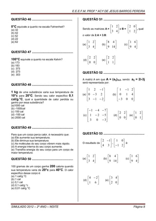 E.E.E.F.M. PROF.º ACY DE JESUS BARROS PEREIRA

QUESTÃO 46 ..............................................         QUESTÃO 51 ...............................................

0°C equivale a quanto na escala Fahrenheit?                                                  1 2     2 0
(a) 32                                                            Sendo as matrizes A =      3 4 eB=      , qual
(b) 42                                                                                               1 2 
(c) 52                                                            o valor de 2.A + 3.B:
(d) 22
(e) 62                                                                  1 2             8 4                1 6
                                                                  (a)   3 4       (b)   9 14         (c)   9 4
                                                                                                              
QUESTÃO 47 ...............................................
                                                                         2 2             2 2
100°C equivale a quanto na escala Kelvin?                         (d)   0 0       (e)   1 1 
(a) 173                                                                                     
(b) 183
(c) 373
(d) 273                                                           QUESTÃO 52 ...............................................
(e) 303
                                                                  A matriz A em que A =       (aij)3x3, sendo aij = 2i-3j
                                                                  será representada por:
QUESTÃO 48 ...............................................
                                                                      1 2  1                    1  1 2
1 kg de uma substância varia sua temperatura de                       
                                                                  (a) 0  3   2                  
                                                                                               (b) 0   1 4
10°c para 20°C. Sendo seu calor especifico 0,1                                                          
cal/g.°C, qual a quantidade de calor perdida ou                       3  1  2
                                                                                                 3 0 0
                                                                                                          
ganho por essa substância?
(a)1000 cal
(b) -1000cal
(c) 100 cal                                                           1  4  7
                                                                                                    2 2    1 2
(d) -100 cal                                                      (c) 1  2  5                (d)   0 0 (e) 0 1 
                                                                                
(e) 2000 cal
                                                                     3    0  3                                
                                                                                

QUESTÃO 49 ...............................................

Para que um corpo perca calor, é necessário que:                  QUESTÃO 53 ...............................................
(a) Ele aumente sua temperatura.
(b) Ele diminua sua temperatura.                                                   2  1  1 0
(c) As moléculas do seu corpo vibrem mais rápido.                 O resultado de   4 3  .  1 2 é:
(d) A energia interna do seu corpo aumente.                                                    
(e) Transfira energia do seu corpo para um corpo de
maior temperatura.
                                                                        1 2              8 4                1 6
QUESTÃO 50 ...............................................        (a)   3 4        (b)   9 14         (c)   9 4
                                                                                                               
100 gramas de um corpo ganha 200 caloria quando
sua temperatura varia de 20°c para 40°C. O calor
especifico desse corpo é:
(a) 1 cal/g.°C
(b) 1 cal                                                                4  2              3 4
                                                                  (d)   1 6          (e)   2 0
(c) 0,1 cal                                                                                    
(d) 0,1 cal/g.°c
(e) 0,01 cal/g.°C




SIMULADO 2012 – 2º ANO – NOITE                                                                                    Página 8
 
