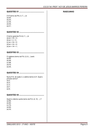 E.E.E.F.M. PROF.º ACY DE JESUS BARROS PEREIRA

QUESTÃO 51 ...............................................                   RASCUNHO

O 5º termo da PA ( 3, 7,...) é:
(a) 20;
(b) 23;
(c) 30;
(d) 35;
(e) 21;


QUESTÃO 52 ...............................................

O termo geral da P.A (4, 7,...) é:
(a) an = 4n + 3;
(b) an = n + 3;
(c) an = 5n + 2;
(d) an = 4n + 4;
(e) an = 3n + 1;


QUESTÃO 53 ...............................................

O vigésimo termo da P.A. (3, 8,...) será:
(a) 90;
(b) 58;
(c) 98;
(d) 70;
(e) 25;


QUESTÃO 54 ...............................................

Numa P.A. de razão 3, o sétimo termo é 21. Qual o
primeiro termo?
(a) 2;
(b) 5;
(c) 3;
(d) 7;
(e) 9;


QUESTÃO 55 ...............................................

Qual é o décimo quinto termo da P.A. (4, 10, ...) ?
(a) 88;
(b) 80;
(c) 76;
(d) 90;
(e) 33;




SIMULADO 2012 – 3º ANO – NOITE                                                                Página 9
 