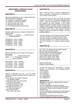 E.E.E.F.M. PROF.º ACY DE JESUS BARROS PEREIRA

     LINGUAGENS, CÓDIGOS E SUAS                                QUESTÃO 05 ...............................................
            TECNOLOGIAS
                                                               Leia o trecho do conto “D. Paula” de Machado de
QUESTÃO 01 ...............................................     Assis, e assinale a alternativa que corresponde o
                                                               foco narrativo do texto abaixo:
Assinale as alternativas em que a palavra destacada
está corretamente empregada.                                   “Venancinha resolve dá uma nova versão aos fatos.
 (a) Cassaram o mandado do prefeito.                           Declara a tia que já o encontrara gradativamente
 (b) Caçaram o mandato do prefeito.                            conta o nascer do sentimento até o estágio atual,
 (c) Ela não soube cozer a saia.                               que segundo ela tinha acabado. A tia curiosa
 (d) Ela não soube coser a saia.                               desejando acender emoções extintas há trinta anos,
 (e) O iminente funcionário foi promovido.                     indaga a sobrinha, que pouco a pouco vai ganhando
                                                               confiança e vai soltando a língua. Nova versão sobre
QUESTÃO 02 ...............................................     os mesmos fatos. Com a nova narrativa “D.Paula”
                                                               chegou a sentir um princípio de emoção, nada que
Assinale a alternativa que completa corretamente a             pudesse abalá-la”.
seguinte frase:
 O deputado ____a data do_____ populacional em                 (a) O foco narrativo é de 1ª pessoa; discurso indireto.
_____ plenária da Câmara.                                      (b) O foco narrativo é 3ª pessoa; discurso direto.
                                                               (c) O foco narrativo é 3ª pessoa; discurso indireto.
(a) Retificará – senso – sessão                                (d) O foco narrativo é 2ª e 1ª pessoa; discurso livre.
(b) Ratificará – censo – sessão                                (e) O foco narrativo é 2ª pessoa; discurso indireto
(c) Ratificará – senso – seção                                 livre.
(d) Retificará – censo – seção
(e) Ratificará – censo – cessão
                                                               QUESTÃO 06 ...............................................

QUESTÃO 03 ...............................................     (UF - PR) - "Eu, Marília, não sou algum vaqueiro,
                                                               Que vive de guardar alheio gado;
Marque a alternativa que completa corretamente a               De tosco trato, de expressões grosseiro,
frase abaixo:                                                  Dos frios gelado e dos sóis queimado.
Se você não _______ o fogão, além de não                       Tenho próprio casal e nele assisto
poder_________ as batatas, há o perigo                         Dá-me vinho, legume, fruta, azeite;
__________ de uma explosão.                                    Das brancas ovelhinhas tiro o leite,
                                                               E mais as finas lãs, de que me visto.
(a) Concertar – coser – iminente
(b) Consertar – cozer – eminente                               Graças, Marília bela,
(c) Consertar – cozer – iminente                               Graças à minha Estrela!"
(d) Concertar – coser – eminente
(e) Consertar - coser – eminente                               O texto tem traços que caracterizam o período
                                                               literário ao qual pertence. Uma qualidade patente
QUESTÃO 04 ...............................................     nesta estrofe é:
                                                               (a) o bucolismo;
 Marque a alternativa em que o par de frases                   (b) o misticismo;
apresenta homônimos perfeitos (iguais na grafia e na           (c) o nacionalismo;
pronúncia).                                                    (d) o regionalismo;
(a) Vou apreçar os produtos de limpeza.                        (e) o subjetivismo
    Vou apressar o passo.
(b) Não pode colher fruta neste pomar.                         QUESTÃO 07 ...............................................
    Ele não trouxe a colher.                                   (Cescem) - O Arcadismo, didaticamente, inicia-se,
(c) O piloto foi tachado de louco.                             no Brasil, em 1768:
    O imposto foi taxado e, 10%.                               (a) com a fundação de Arcádia de Lusitana.
(d)O molho de chaves sumiu.                                    (b) com a publicação de poemas de Cláudio Manuel
    O molho está salgado.                                      da Costa (em Lisboa) e pela fundação da Arcádia
(e) Eu molho a grama.                                          Ulissiponense.
    Este molho é de tomate.                                    (c) com a publicação dos poemas de Cláudio Manuel
                                                               da Costa (em Lisboa) e pela fundação da Arcádia
                                                               Ultramarina.
                                                               (d) pela vinda da família real para o Brasil
                                                               (e) pela divulgação do primeiro romance brasileiro.
SIMULADO 2012 – 3º ANO – NOITE                                                                                Página 1
 