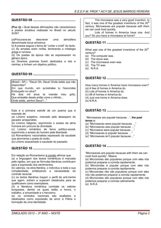 E.E.E.F.M. PROF.º ACY DE JESUS BARROS PEREIRA

QUESTÃO 08 ...............................................               The microwave was a very good invention. In
                                                                                                                     th
                                                               fact, it was one of the greatest inventions of the 20
(Puc rj) - Qual dessas afirmações não caracterizava            century. Microwaves are popular because with them
a poesia arcádica realizada no Brasil no século                we can cook food quickly.
XVIII?                                                                   Lots of homes in America have one. And
                                                               you? Do you have a microwave at home?
(a)Procurava-se     descrever       uma      atmosfera
denominada locus amoenus.                                      QUESTÃO 11 ...............................................
b) A poesia seguia o lema de “cortar o inútil” do texto.
(c) As amadas eram ninfas, lembrando a mitologia               What was one of the greatest inventions of the 20
                                                                                                                       th

grega e romana.                                                century?
(d) Os poetas da época não se expressaram no                   (a) The computer was.
gênero épico.                                                  (b) The stove was.
(e) Diversos poemas foram dedicados a reis e                   (c) The microwave oven was.
rainhas, e tinham um objetivo político.                        (d) The TV was.
                                                               (e) N.R.A.

QUESTÃO 09 ...............................................
                                                               QUESTÃO 12 ...............................................
(Brasíl - DF) - "Deus! Oh, Deus! Onde estás que não
respondes?                                                     How many homes in America have microwave oven?
Em que mundo, em qu'estrelas tu t'escondes                     (a) A few of homes in America do.
Embuçado no céus?                                              (b) Lots of homes in America do.
Há dois mil anos te mandei meu grito,                          (c) All of homes in America do.
Que embalde desde então corre o infinito...                    (d) Just one home in America does.
Onde estás, senhor Deus?..."                                   (e) N.R.A.


Esta é a primeira estrofe de um poema que é                    QUESTÃO 13 ...............................................
exemplo de:
(a) Lirismo subjetivo, marcado pelo desespero do                “Microwaves are popular because…”, the past
pecador arrependido.                                           tense is:
(b) Lirismo religioso, exprimindo o anseio da alma             (a) “Microwaves were popular because …”
humana em procura da divindade.                                (b) “Microwaves was popular because …”
(c) Lirismo romântico de tema político-social,                 (c) “Microwave were popular because …”
exprimindo o anseio do homem pela liberdade.                   (d) “Microwaves is popular because …”
(d) Romantismo nacionalista repassado da saudade               (e)” Microwaves isn’t popular because…”
que atormenta o poeta do exílio.
(e) Lirismo exacerbado e saudade do passado.
                                                               QUESTÃO 14 ...............................................
QUESTÃO 10 ...............................................
                                                               “Microwaves are popular because with them we can
Em relação ao Romantismo é correto afirmar que:                cook food quickly”. Means:
(a) a linguagem dos textos românticos é marcada                (a) Microondas são populares porque com eles nós
pela rigidez, em que as fórmulas literárias contribuem         podemos preparar a comida rapidamente.
para a expressão dos sentimentos.                              (b) Microondas é popular porque com eles nós
(b) valoriza, na obra literária, o indivíduo e toda a sua      podemos preparar a comida rapidamente.
complexidade, enfatizando a necessidade do                     (c) Microondas não são populares porque com eles
controle racional.                                             nós não podemos preparar a comida rapidamente.
(c) os textos literários traçam o perfil de anti-heróis        (d) Microondas são populares porque com eles nós
que agem, sofrem e superam obstáculos para se                  podemos preparar a comida calmamente.
qualificarem como exemplares.                                  (e) N.R.A.
(d) a literatura romântica combate os valores
burgueses, dentre os quais estão a honra, o
trabalho, a sinceridade e o heroísmo.
(e) os símbolos nacionais são exaltados e
idealizados como expressão de amor à Pátria e
formação de uma identidade.



SIMULADO 2012 – 3º ANO – NOITE                                                                                Página 2
 