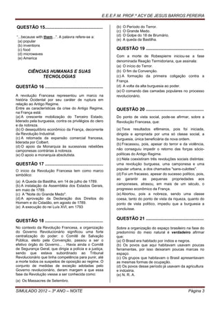 E.E.E.F.M. PROF.º ACY DE JESUS BARROS PEREIRA

QUESTÃO 15...............................................      (b)   O Período do Terror.
                                                               (c)   O Grande Medo.
“...because with them...”. A palavra refere-se a:              (d)   O Golpe do 18 de Brumário.
 (a) popular                                                   (e)   A queda da Bastilha.
 (b) inventions
 (c) food                                                      QUESTÃO 19 ...............................................
 (d) microwaves
                                                               Com a morte de Robespierre iniciou-se a fase
 (e) America
                                                               denominada Reação Termidoriana, que assinala:
                                                               (a) O início do Terror.
       CIÊNCIAS HUMANAS E SUAS                                 (b) O fim da Convenção.
             TECNOLOGIAS                                       (c) A formação da primeira coligação contra a
                                                               França.
QUESTÃO 16 ...............................................     (d) A volta da alta burguesia ao poder.
                                                               (e) O comando das camadas populares no processo
A revolução Francesa representou um marco na                   revolucionário.
história Ocidental por seu caráter de ruptura em
relação ao Antigo Regime.
Entre as características da crise do Antigo Regime,            QUESTÃO 20 ...............................................
na França está:
(a) A crescente mobilização do Terceiro Estado,                Do ponto de vista social, pode-se afirmar, sobre a
liderado pela burguesia, contra os privilégios do clero        Revolução Francesa, que:
e da nobreza.
(b) O desequilíbrio econômico da França, decorrente            (a) Teve resultados efêmeros, pois foi iniciada,
da Revolução Industrial.                                       dirigida e apropriada por uma só classe social, a
(c) A retomada da expansão comercial francesa,                 burguesia, única beneficiária da nova ordem.
liderada por Colbert.                                          (b) Fracassou, pois, apesar do terror e da violência,
(d) O apoio da Monarquia às sucessivas rebeliões
camponesas contrárias à nobreza.                               não conseguiu impedir o retorno das forças sócio-
(e) O apoio a monarquia absolutista.                           políticas do Antigo Regime.
                                                               (c) Nela coexistiram três revoluções sociais distintas:
QUESTÃO 17 ...............................................     uma revolução burguesa, uma camponesa e uma
O início da Revolução Francesa tem como marco                  popular urbana, a dos chamados "sans-culottes".
simbólico:                                                     (d) Foi um fracasso, apesar do sucesso político, pois,
                                                               ao garantir as pequenas propriedades aos
(a) A Queda da Bastilha, em 14 de julho de 1789.
(b) A instalação da Assembléia dos Estados Gerais,             camponeses, atrasou, em mais de um século, o
em maio de 1789.                                               progresso econômico da França.
(c) A "Noite do Grande Medo".                                  (e) Abortou, pois a nobreza, sendo uma classe
(d) A aprovação da Declaração dos Direitos do                  coesa, tanto do ponto de vista da riqueza, quanto do
Homem e do Cidadão, em agosto de 1789.                         ponto de vista político, impediu que a burguesia a
(e) A execução do rei Luís XVI, em 1793
                                                               concluísse.

                                                               QUESTÃO 21 ...............................................
QUESTÃO 18 ...............................................
No contexto da Revolução Francesa, a organização               Sobre a organização do espaço brasileiro na fase do
do Governo Revolucionário significou uma forte                 predomínio do meio natural é verdadeiro afirmar
centralização do poder: o Comitê de Salvação                   que:
Pública, eleito pela Convenção, passou a ser o                 (a) O Brasil era habitado por índios e negros.
efetivo órgão do Governo... . Havia ainda o Comitê             (b) Os povos que aqui habitavam usavam poucas
de Segurança Geral, que dirigia a polícia e a justiça,         ferramentas, por isso deixaram poucas marcas no
sendo que estava subordinado ao Tribunal                       espaço.
Revolucionário que tinha competência para punir, até           (c) Os grupos que habitavam o Brasil apresentavam
a morte todos os suspeitos de oposição ao regime. O            as mesmas formas de ocupação.
conjunto de medidas de exceção adotadas pelo                   (d) Os povos desse período já usavam da agricultura
Governo revolucionário, deram margem a que essa                e indústria.
fase da Revolução viesse a ser conhecida como:                 (e) N. R. A.
(a) Os Massacres de Setembro.

SIMULADO 2012 – 3º ANO – NOITE                                                                                Página 3
 