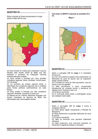 E.E.E.F.M. PROF.º ACY DE JESUS BARROS PEREIRA

QUESTÃO 22...............................................
                                                                  Com base no MAPA1 responda as questões 23 e
Sobre a divisão do Brasil representada no mapa                    24.
abaixo é falso afirmar que:                                                        Mapa 1




                                                                  QUESTÃO 23 ...............................................
(a) Essa divisão foi criada para preencher a lacuna
deixada pela divisão oficial do IBGE que não                      Sobre a subregião nº4 do mapa 1 é verdadeiro
expressa o processo de integração nacional                        afirmar que:
impulsionada pelo sudeste.                                        (a) Tem uma estrutura agrária onde predominam os
(b) Essa divisão é formada por cinco grandes                      latifúndios de cana de açúcar que se originaram
complexos regionais; Norte, Nordeste, Centro-oeste,               desde o Brasil Colônia
sul e Sudeste.                                                    (b) É dividida em zona da mata açucareira, zona do
(c) Ao contrário da divisão regional oficial, a                   cacau e zona do algodão.
delimitação dos complexos regionais não é moldada                 (c) Nela encontra-se a maior concentração
pelos limites políticos administrativos de cada                   populacional do nordeste devido a existência de
Estado.                                                           capitais como Teresina e são Luís
(d) Essa divisão é formada por três complexos                     (d) O clima é semiárido
regionais: Nordeste. Amazônia e centro-sul.                       (e) É conhecida pelas fortes e prolongadas secas
(e) Baseou-se em critérios diferentes daqueles que                que castigam essa região.
haviam orientados os técnicos do IBGE nas
delimitações das macrorregiões oficiais.
                                                                  QUESTÃO 24 ...............................................

                                                                  Sobre a sub-região nº3 do mapa 1 acima é
                                                                  verdadeiro afirmar:
                                                                  (a) Parte dessa região compreende o Planalto de
                                                                  Borborema
                                                                  (b) Nela predominam os grandes latifúndios de cana
                                                                  de açúcar.
                                                                  (c) O clima é equatorial.
                                                                  (d) Nela se encontra uma pecuária totalmente
                                                                  extensiva.
                                                                  (e) Nela predomina uma economia baseada no
                                                                  extrativismo vegetal de babaçu e carnaúba.


SIMULADO 2012 – 3º ANO – NOITE                                                                                   Página 4
 