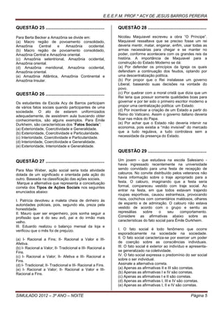 E.E.E.F.M. PROF.º ACY DE JESUS BARROS PEREIRA

QUESTÃO 25 ...............................................     QUESTÃO 28 ...............................................

Para Berta Becker a Amazônia se divide em:                     Nicolau Maquiavel escreveu a obra “O Príncipe”.
(a) Macro região de povoamento consolidado,                    Maquiavel ressaltava que se preciso fosse um rei
Amazônia     Central  e    Amazônia      ocidental.            deveria mentir, matar, enganar, enfim, usar todas as
(b) Macro região de povoamento consolidado,                    armas necessárias para chegar e se manter no
Amazônia Central e Amazônia oriental.                          poder, conforme acontecera com os grandes reis da
(c) Amazônia setentrional, Amazônia ocidental,                 história. A importância de Maquiavel para a
Amazônia oriental.                                             construção do Estado Moderno se dá:
(d) Amazônia meridional, Amazônia ocidental,                   (a) Por defender os princípios da Igreja os quais
Amazônia oriental.                                             defendiam a continuação dos feudos, optando por
(e) Amazônia Atlântica, Amazônia Continental e                 uma descentralização política.
Amazônia Insular.                                              (b) Por propor que o Rei instalasse um governo
                                                               Liberal, baseando suas decisões na vontade do
                                                               povo.
QUESTÃO 26 ...............................................     (c) Por quebrar com a moral cristã que dizia que um
                                                               Rei teria que possuir somente qualidades boas para
Os estudantes da Escola Acy de Barros participam               governar e por ter sido o primeiro escritor moderno a
de vários fatos sociais quando participantes de uma            propor uma centralização política: um Estado.
sociedade. O ato de estarem uniformizados                      (d) Por incentivar a criação de um Estado a partir do
adequadamente, de assistirem aula buscando obter               Reino do Vaticano. Assim o governo italiano deveria
conhecimentos, são alguns exemplos. Para Émile                 ficar nas mãos do Papa.
Durkheim, são características dos “Fatos Sociais”:             (e) Por achar que o Estado não deveria intervir na
(a) Exterioridade, Coercitividade e Generalidade.              economia, pois existia a “mão invisível” do mercado
(b) Exterioridade, Coercitividade e Particularidade.           que a tudo regulava, a tudo controlava sem a
(c) Interioridade, Coercitividade e Particularidade.           necessidade da presença do Estado.
(d) Interioridade, Coercitividade e Generalidade.
(e) Exterioridade, Interioridade e Generalidade.
                                                               QUESTÃO 29 ...............................................

QUESTÃO 27 ...............................................     Um jovem - que estudava na escola Salesiano -
                                                               havia ingressado recentemente na universidade
Para Max Weber, ação social seria toda atividade               sendo convidado para uma festa de recepção de
dotada de um significado e orientada pela ação do              calouros. No convite distribuído pelos veteranos não
outro. Baseada na classificação das ações sociais.             havia informação sobre o traje apropriado para a
 Marque a alternativa que representa a conceituação            festa. O calouro, imaginando que a festa seria
correta dos Tipos de Ações Sociais nos seguintes               formal, compareceu vestido com traje social. Ao
enunciados abaixo:                                             entrar na festa, em que todos estavam trajando
                                                               roupas esportivas, causou estranheza, provocando
I. Patrícia devolveu a maleta cheia de dinheiro às             risos, cochichos com comentários maldosos, olhares
autoridades policiais, pois, segundo ela, preza pela           de espanto e de admiração. O calouro não estava
honestidade.                                                   vestido de acordo com o grupo e sentiu as
II. Mauro quer ser engenheiro, pois sonha seguir a             represálias     sobre     o    seu    comportamento.
profissão que é do seu avô, pai e do irmão mais                Considere as afirmativas abaixo sobre as
velho.                                                         características do fato social para Émile Durkheim.
III. Eduardo realizou o balanço mensal da loja e
verificou que o mês foi de prejuízo.                           I. O fato social é todo fenômeno que ocorre
                                                               esporadicamente na sociedade na sociedade.
(a) I- Racional a Fins; II- Racional a Valor e III-            II. O fato social caracteriza-se por exercer um poder
Afetiva.                                                       de coerção sobre as consciências individuais.
(b) I- Racional a Valor; II- Tradicional e III- Racional a     III. O fato social é exterior ao indivíduo e apresenta-
Fins.                                                          se generalizado na coletividade.
(c) I- Racional a Valor; II- Afetiva e III- Racional a         IV. O fato social expressa o predomínio do ser social
Fins.                                                          sobre o ser individual.
(d) I- Tradicional; II- Tradicional e III- Racional a Fins.    Assinale a alternativa correta.
(e) I- Racional a Valor; II- Racional a Valor e III-           (a) Apenas as afirmativas II e III são corretas.
Racional a Fins.                                               (b) Apenas as afirmativas I e IV são corretas.
                                                               (c) Apenas as afirmativas I e II são corretas.
                                                               (d) Apenas as afirmativas I, III e IV são corretas.
                                                               (e) Apenas as afirmativas I, II e IV são corretas.

SIMULADO 2012 – 3º ANO – NOITE                                                                                Página 5
 