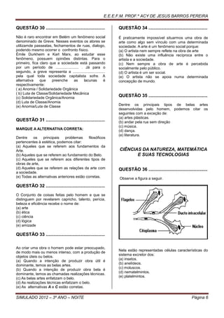 E.E.E.F.M. PROF.º ACY DE JESUS BARROS PEREIRA

QUESTÃO 30 ...............................................       QUESTÃO 34 ...............................................
Não é raro encontrar em Belém um fenômeno social                 É praticamente impossível situarmos uma obra de
denominado de Greve. Nesses eventos os atores se                 arte como algo sem vínculo com uma determinada
utilizamde passeatas, fechamentos de ruas, dialogo,              sociedade. A arte é um fenômeno social porque:
podendo mesmo ocorrer o confronto físico.                        (a) O artista nem sempre reflete na obra de arte
Émile Durkheim e Karl Marx, ao estudar esse                      (b) Não existe uma influência recíproca entre o
fenômeno, possuem opiniões distintas. Para o                     artista e a sociedade.
primeiro, fica claro que a sociedade está passando               (c) Nem sempre a obra de arte é percebida
por um período de ...................... . Já para o             socialmente pelo público.
segundo, a greve representa a ...............................    (d) O artista é um ser social.
pela qual toda sociedade capitalista sofre. A                    (e) O artista não se apoia numa determinada
alternativa    que    preenche     as     lacunas          é     concepção de mundo.
respectivamente:
( a) Anomia / Solidariedade Orgânica
( b) Luta de Classe/Solidariedade Mecânica
(c) Solidariedade Orgânica/Anomia
                                                                 QUESTÃO 35 ...............................................
(d) Luta de Classe/Anomia
(e) Anomia/Luta de Classe                                        Dentre os principais tipos de belas artes
                                                                 desenvolvidas pelo homem, podemos citar os
                                                                 seguintes com a exceção de:
                                                                 (a) artes plásticas.
QUESTÃO 31 ...............................................       (b) andar pela rua sem direção
                                                                 (c) música.
MARQUE A ALTERNATIVA CORRETA:                                    (d) dança.
                                                                 (e) literatura.
Dentre    os     principais   problemas     filosóficos
pertencentes à estética, podemos citar:
(a) Aqueles que se referem aos fundamentos da
Arte.                                                            CIÊNCIAS DA NATUREZA, MATEMÁTICA
(b) Aqueles que se referem ao fundamento do Belo.                       E SUAS TECNOLOGIAS
(c) Aqueles que se referem aos diferentes tipos de
obras de arte,
(d) Aqueles que se referem as relações da arte com               QUESTÃO 36 ...............................................
a sociedade.
(e) Todas as alternativas anteriores estão corretas.             Observe a figura a seguir.

QUESTÃO 32 ...............................................
O Conjunto de coisas feitas pelo homem e que se
distinguem por revelarem capricho, talento, perícia,
beleza e eficiência recebe o nome de:
(a) arte
(b) ética
(c) ciência
(d) lógica
(e) amizade

QUESTÃO 33 ...............................................

Ao criar uma obra o homem pode estar preocupado,
                                                                 Nela estão representadas células características do
de modo mais ou menos intenso, com a produção de
                                                                 sistema excretor dos:
objetos úteis ou belos.
                                                                 (a) insetos.
(a) Quando a intenção de produzir obra útil é
                                                                 (b) anelídeos.
dominante, temos as belas artes.
                                                                 (c) moluscos.
(b) Quando a intenção de produzir obra bela é
                                                                 (d) nematelmintos.
dominante, temos as chamadas realizações técnicas.
                                                                 (e) platelmintos.
(c) As belas artes enfatizam o belo.
(d) As realizações técnicas enfatizam o belo.
(e) As alternativas A e C estão corretas.

SIMULADO 2012 – 3º ANO – NOITE                                                                                  Página 6
 