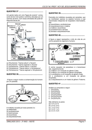 E.E.E.F.M. PROF.º ACY DE JESUS BARROS PEREIRA

QUESTÃO 37 ...............................................
                                                                  QUESTÃO 39...............................................
Um garoto nadou em uma "lagoa de coceira", comeu
carne de boi mal cozida e caminhou descalço por um                Exemplos de moléstias causadas por parasitas, que
caminho de terra. Com essas atividades ele pode ter               se manifestam apenas na espécie humana e cuja
adquirido larvas de:                                              transmissão independe de hospedeiro intermediário,
                                                                  são:
                                                                  (a) ascaridíase e ancilostomose.
                                                                  (b) esquistossomose e malária.
                                                                  (c) malária e ascaridíase.
                                                                  (d) ancilostomose e teníase.
                                                                  (e) teníase e esquistossomose.

                                                                  QUESTÃO 40...............................................

                                                                  A figura a seguir representa o ciclo de vida de um
                                                                  verme parasita do organismo humano.




(a) 'Wuchereria', 'Taenia solium' e 'Ascaris'.
(b) 'Wuchereria', 'Taenia saginata' e 'Ascaris'
(c) 'Schistosoma', 'Taenia solium' e 'Ascaris'.                   O verme causador da parasitose e o transmissor
(d) 'Schistosoma', 'Taenia solium' e 'Ancylostoma'.               são, respectivamente:
(e) 'Schistosoma', 'Taenia saginata' e 'Ancylostoma'.             (a) a filária e um mosquito do gênero Culex.
                                                                  (b) a filária e um mosquito do gênero Anopheles.
QUESTÃO 38...............................................         (c) o ancilóstomo e um mosquito do gênero Culex.
                                                                  (d) o ancilóstomo e um mosquito do gênero
                                                                  Anopheles.
A figura a seguir mostra a contaminação do homem                  (e) o esquistossomo e um inseto do gênero Triatoma.
por um parasita.
                                                                  QUESTÃO 41 ...............................................

                                                                  Analise os compostos a seguir:
                                                                  1. CH3COCH3
                                                                  2. CH3COOCH3
                                                                  3. CH3CH2CHO
                                                                  4. CH3CH2COOH
                                                                  5. CH3CH2CH2OH
                                                                  6. CH3OCH2CH3

                                                                  São isômeros os pares:
                                                                  (a) 1 e 5; 2 e 4
                                                                  (b) 2 e 4; 3 e 5
A moléstia causada por esse parasita é a                          (c) 1 e 3; 2 e 4
(a) elefantíase.                                                  (d) 3 e 6; 1 e 5
(b) ancilostomose.                                                (e) 2 e 4; 3 e 6
(c) leishmaniose.
(d) ascaridíase.
(e) esquistossomose.


SIMULADO 2012 – 3º ANO – NOITE                                                                                   Página 7
 