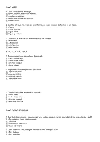 8°ANO ARTES
1- Quais são as etapas do design.
( ) formal, informal, tradicional, moderna.
( ) escultura, arquitetura
( ) ponto, linha, textura, cor e forma.
( ) dança e teatro
2- Qual é a arte que cria peças que unem formas, às vezes ousadas, ás funções de um objeto.
( ) Design
( ) Figura orgânica
( ) Figura linear
( ) Figura geométrica
3- Qual o tipo de arte que não representa nada que conheça.
( ) Arte linear.
( ) Arte abstrata
( ) Arte figurativa
( ) Arte orgânica
8°ANO EDUCAÇÃO FÍSICA
1- Ósseos que compõe a articulação do cotovelo.
( ) carpo e metacarpo
( ) radio, ulna e úmero
( ) úmero e escapula
( ) fêmur e tarso
2- Jogo onde a rivalidade prevalece para todos.
( ) Jogo de tabuleiro
( ) Jogo competitivo
( ) Jogo pré-esportivo
( ) Jogo cooperativo
3- Ósseos que compõe a articulação do ombro.
( ) fêmur e tíbia
( ) radio, ulna e úmero
( ) úmero e escapula
( ) esterno e clavícula
8°ANO ENSINO RELIGIOSO
1- Sua idade é semelhante á passagem por uma porta, à saída do mundo seguro da infância para enfrentar o quê?
( ) Surpresas, os riscos e as incertezas.
( ) discórdia
( ) infelicidade e infidelidade
( ) visível e o invisível
2- Como se explica uma passagem histórica de uma idade para outra.
( ) Torá Judaica
( ) Torá e Alcorão
 