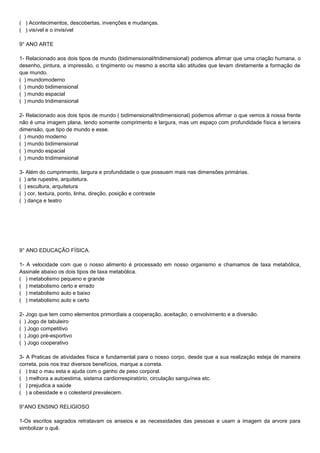 ( ) Acontecimentos, descobertas, invenções e mudanças.
( ) visível e o invisível
9° ANO ARTE
1- Relacionado aos dois tipos de mundo (bidimensional/tridimensional) podemos afirmar que uma criação humana, o
desenho, pintura, a impressão, o tingimento ou mesmo a escrita são atitudes que levam diretamente a formação de
que mundo.
( ) mundomoderno
( ) mundo bidimensional
( ) mundo espacial
( ) mundo tridimensional
2- Relacionado aos dois tipos de mundo ( bidimensional/tridimensional) podemos afirmar o que vemos à nossa frente
não é uma imagem plana, tendo somente comprimento e largura, mas um espaço com profundidade física a terceira
dimensão, que tipo de mundo e esse.
( ) mundo moderno
( ) mundo bidimensional
( ) mundo espacial
( ) mundo tridimensional
3- Além do cumprimento, largura e profundidade o que possuem mais nas dimensões primárias.
( ) arte rupestre, arquitetura.
( ) escultura, arquitetura
( ) cor, textura, ponto, linha, direção, posição e contraste
( ) dança e teatro
9° ANO EDUCAÇÃO FÍSICA.
1- A velocidade com que o nosso alimento é processado em nosso organismo e chamamos de taxa metabólica,
Assinale abaixo os dois tipos de taxa metabólica.
( ) metabolismo pequeno e grande
( ) metabolismo certo e errado
( ) metabolismo auto e baixo
( ) metabolismo auto e certo
2- Jogo que tem como elementos primordiais a cooperação, aceitação, o envolvimento e a diversão.
( ) Jogo de tabuleiro
( ) Jogo competitivo
( ) Jogo pré-esportivo
( ) Jogo cooperativo
3- A Praticas de atividades física e fundamental para o nosso corpo, desde que a sua realização esteja de maneira
correta, pois nos traz diversos benefícios, marque a correta.
( ) traz o mau esta e ajuda com o ganho de peso corporal.
( ) melhora a autoestima, sistema cardiorrespiratório, circulação sanguínea etc.
( ) prejudica a saúde
( ) a obesidade e o colesterol prevalecem.
9°ANO ENSINO RELIGIOSO
1-Os escritos sagrados retratavam os anseios e as necessidades das pessoas e usam a imagem da arvore para
simbolizar o quê.
 