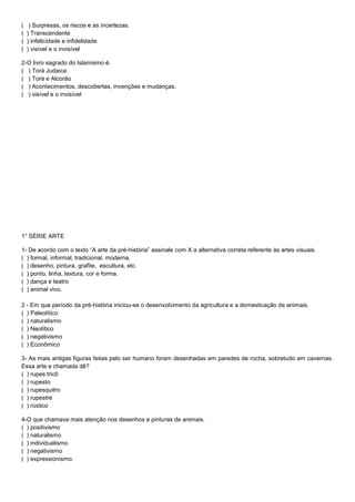 ( ) Surpresas, os riscos e as incertezas.
( ) Transcendente
( ) infelicidade e infidelidade
( ) visível e o invisível
2-O livro sagrado do Islamismo é.
( ) Torá Judaica
( ) Torá e Alcorão
( ) Acontecimentos, descobertas, invenções e mudanças.
( ) visível e o invisível
1° SÉRIE ARTE
1- De acordo com o texto “A arte da pré-história” assinale com X a alternativa correta referente às artes visuais.
( ) formal, informal, tradicional, moderna.
( ) desenho, pintura, grafite, escultura, etc.
( ) ponto, linha, textura, cor e forma.
( ) dança e teatro
( ) animal vivo.
2 - Em que período da pré-história iniciou-se o desenvolvimento da agricultura e a domesticação de animais.
( ) Paleolítico
( ) naturalismo
( ) Neolítico
( ) negativismo
( ) Econômico
3- As mais antigas figuras feitas pelo ser humano foram desenhadas em paredes de rocha, sobretudo em cavernas.
Essa arte e chamada dê?
( ) rupes tricô
( ) rupesto
( ) rupesquitro
( ) rupestre
( ) rústico
4-O que chamava mais atenção nos desenhos e pinturas de animais.
( ) positivismo
( ) naturalismo
( ) individualismo
( ) negativismo
( ) expressionismo.
 