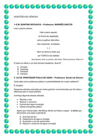 QUESTÕES DE CIÊNCIAS
1–E.M. QUINTINO BOCAIUVA – Professora: MARINÊS SANTOS
Leia o poema abaixo:
Vale a pena reparar,
na forma da vegetação,
pois os galhos retorcidos,
vão crescendo, enrolados,
(...)
Nem se atreva a dizer que
ser TORTO é ter defeito!
Nina Nazario. Nina no cerrado. São Paulo: Oficina de textos, 2006.p.14
O texto se refere a um dos biomas brasileiros. Qual é?
A. Cerrado
B. Caatinga
C. Pantanal
D. Campos
2 –E.E.M. PROFESSOR PAULO DE ASSIS – Professora: Sandra de Oliveira
Você sabe como podemos praticar a sustentabilidade em nosso cotidiano?
É simples!
Pequenas atitudes exercidas por todos ganham uma dimensão que faz toda a
diferença para o nosso planeta.
Conheça algumas dessas atitudes:
 Reciclar o lixo
 Reduzir o consumo
 Economizar água e energia
 Utilizar transporte público
Agora que você já sabe, identifique dentre as frases a seguir , a única que
demonstre uma ação sustentável:
A. Acúmulo de lixo
B. Desperdício de água e energia
C. Aumentar o uso de automóveis
D. Reduzir o consumo de água e energia
 
