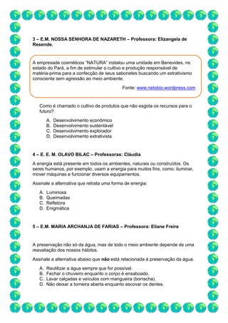3 – E.M. NOSSA SENHORA DE NAZARETH – Professora: Elizangela de
Resende.
A empresade cosméticos “NATURA” instalou uma unidade em Benevides, no
estado do Pará, a fim de estimular o cultivo e produção responsável de
matéria-prima para a confecção de seus sabonetes buscando um extrativismo
consciente sem agressão ao meio ambiente.
Fonte: www.netobio.wordpress.com
Como é chamado o cultivo de produtos que não esgota os recursos para o
futuro?
A. Desenvolvimento econômico
B. Desenvolvimento sustentável
C. Desenvolvimento explorador
D. Desenvolvimento extrativista
4 – E. E. M. OLAVO BILAC – Professoras: Cláudia
A energia está presente em todos os ambientes, naturais ou construídos. Os
seres humanos, por exemplo, usam a energia para muitos fins, como: iluminar,
mover máquinas e funcionar diversos equipamentos.
Assinale a alternativa que retrata uma forma de energia:
A. Luminosa
B. Queimadas
C. Refletora
D. Enigmática
5 – E.M. MARIA ARCHANJA DE FARIAS – Professora: Eliane Freire
A preservação não só da água, mas de todo o meio ambiente depende de uma
reavaliação dos nossos hábitos.
Assinale a alternativa abaixo que não está relacionada à preservação da água.
A. Reutilizar a água sempre que for possível.
B. Fechar o chuveiro enquanto o corpo é ensaboado.
C. Lavar calçadas e veículos com mangueira (borracha).
D. Não deixar a torneira aberta enquanto escovar os dentes.
 