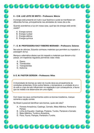 6 – E.M. LUIZ LEITE DE BRITO – Professora: Márcia
A energia está presente em tudo o que fazemos e pode se manifestar em
diferentes formas, principalmente nas atividades do nosso dia a dia.
Quando acendemos a luz em nossa casa, qual tipo de energia está sendo
usada?
A. Energia sonora
B. Energia nuclear
C. Energia elétrica
D. Energia química
7 – E. M. PROFESSORA RACY RIBEIRO MORANDI – Professora: Dolores
Na aula de ciências, Eduardo conheceu materiais que permitem ou impedem a
passagem da luz.
Marque a alternativa abaixo que diz respeito a materiais que deixam a luz
passar, em trajetórias regulares permitindo visão nítida:
A. Opaco
B. Translúcidos
C. Transparentes
D. Disforme
8- E. M. PASTOR GERSON – Professora: Nilsa
A diversidade de biomas ao redor do mundo deve-se pincipalmente às
condições ambientais. Entre outros fatores, a temperatura, a umidade do ar e
do solo e o tipo de solo influenciam na vegetação e por consequência, a fauna
que se instala e se desenvolve em uma região.
Com base nos seus conhecimentos sobre os biomas brasileiros, marque
somente a opção correta:
No Brasil é possível identificar seis biomas, quais são eles?
A. Floresta Amazônica, Caatinga, Cerrado, Mata Atlântica, Pantanal e
Pampa.
B. Linha do Equador, Caatinga, Pradaria, Tundra, Pantanal e Cerrado
C. Mata Atlântica, Tundra e Amazônia.
D. Flora, Fauna, Pampas, Pantanal e Tundra.
 