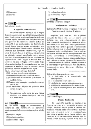 Português - Ensino Médio
2
(D) incomuns.
(E) opostas.
D9 Item 4–––––––––––––––––––––––––––––––|
Leia o texto a seguir.
A negritude como bandeira
Nas últimas décadas do século XX, os negros
brasileiros perceberam que aluta iniciadapor Castro
Alves (ironicamente, um branco) deveria ser levada
adiante. Agora, não mais uma luta pela abolição,
mas pelo fim do preconceito racial e cultura da
desigualdade de oportunidades, da discriminação
social. Assim, diversos grupos organizados, bem
como muitos negros de destaque na sociedade, têm
afirmado sua identidade afro-brasileira, seja por
meio de manifestações de protesto, seja por meio
de atividades culturais identificadas com as origens
africanas. A discussão em torno da igualdade de
oportunidades entre negros e brancos tem se
ampliado no país e chegou à universidade. Hoje,
algumas instituições têm reservado parte de suas
vagas para a população negra, o que tem causado
polêmicas, inclusive na comunidade negra.
Qual é a informação principal do texto?
(A) O combate ao racismo na sociedade.
(B) As desigualdades entre brancos e negros.
(C) O preconceito de um branco que deveria ser
levado a diante.
(D)As vagas reservadas paraa população negra nas
instituições.
(E) As discussões a respeito da igualdade entre
brancos e negros.
(E) Agradecimento pelo envio de uma fatura
telefônica com valores corrigidos conforme
ação do PROCON.
D15 Item 5 –––––––––––––––––––––––––––––––|
09. No trecho “Além de incompetentes e
desonestos, são mentirosos”, os conectivos
destacados estabelecem respectivamente a relação
de:
(A) adição e adição.
(B) conclusão e adição.
(C) concessão e adição.
(D) explicação e adição.
(E) alternância e adição.
D7 Item 6––––––––––––––––––––––––––––––|
(SPAECE). Leia o texto a seguir.
Horóscopo – o canal certo
Data estelar: Marte ingressa no signo de Touro; Lua
é quarto crescente no signo de Virgem.
Enquanto isso, aqui na Terra a grande
confusão de nossos dias não se resolve com
dinheiro, mas pelo estabelecimento de bons
relacionamentos, privilegiando a cooperação mútua
e colaboração. Há mais vida à disposição, vida mais
abundante, mas acontece que esta só se manifesta
de forma harmoniosa circulando através de grupos
de pessoas e não individualmente. Quanto mais as
pessoas se isolam e tentam distinguir-se umas das
outras, separando-se e distanciando-se, mais
destrutiva seria para elas essa vida mais abundante,
mais confusas se tornam suas experiências também.
O estabelecimento de laços de cooperação fornece
o canal adequado para essa vida mais abundante,
expressando-se como bem-estar, felicidade e
prosperidade.
CORREIO BRAZILIENSE, 31 maio 2009.
A ideia defendida nesse texto é que
(A) a felicidade e a prosperidade são
consequências.
(B) as pessoas não devem isolar-se.
(C) o dinheiro não resolve todos os problemas.
(D) o isolamento torna as experiências confusas.
(E) os laços de cooperação dão mais harmonia à
vida.
D7 Item 7 ––––––––––––––––––––––––––––––––|
Leia o texto a seguir.
O teatro da etiqueta
No século XV, quando se instalavam os
Estados nacionais e a monarquia absoluta na
Europa, não havia sequer garfos e colheres nas
mesas de refeição: cada comensal trazia sua faca
para cortar um naco da carne – e, em caso de briga,
para cortar o vizinho. Nessa Europa bárbara, que
começava a sair da Idade Média, em que nem os
nobres sabiam escrever, o poder do rei devia se
 