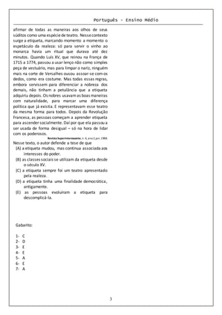 Português - Ensino Médio
3
afirmar de todas as maneiras aos olhos de seus
súditos como uma espéciede teatro. Nessecontexto
surge a etiqueta, marcando momento a momento o
espetáculo da realeza: só para servir o vinho ao
monarca havia um ritual que durava até dez
minutos. Quando Luís XV, que reinou na França de
1715 a 1774, passou a usar lenço não como simples
peça de vestuário, mas para limpar o nariz, ninguém
mais na corte de Versalhes ousou assoar-se com os
dedos, como era costume. Mas todas essas regras,
embora servissem para diferenciar a nobreza dos
demais, não tinham a petulância que a etiqueta
adquiriu depois. Os nobres usavamas boas maneiras
com naturalidade, para marcar uma diferença
política que já existia. E representavam esse teatro
da mesma forma para todos. Depois da Revolução
Francesa, as pessoas começam a aprender etiqueta
para ascender socialmente. Daí por que ela passou a
ser usada de forma desigual – só na hora de lidar
com os poderosos.
RevistaSuperinteressante,n. 6,ano2,jun. 1988.
Nesse texto, o autor defende a tese de que
(A) a etiqueta mudou, mas continua associada aos
interesses do poder.
(B) as classes sociais se utilizam da etiqueta desde
o século XV.
(C) a etiqueta sempre foi um teatro apresentado
pela realeza.
(D) a etiqueta tinha uma finalidade democrática,
antigamente.
(E) as pessoas evoluíram a etiqueta para
descomplicá-la.
Gabarito:
1- C
2- D
3- E
4- E
5- A
6- E
7- A
 