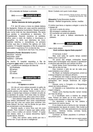Simulado 20 – 5º Ano - Lingua Portuguesa
(D) a decisão de festejar a amizade.
D12 ––––––––– QUESTÃO 08
––––––––––
Leia o texto abaixo
Mulher desmaia de tanto gargalhar
F.S. tem 63 anos e mora na cidade italiana
de Agrigento. Estava em casa sozinha assistindo
na tevê ao programa humorístico Stasera quando
caiu numa crise de riso descontrolada. Riu tanto
que perdeu a consciência e desmaiou. Foi
hospitalizada. Quando recobrou os sentidos,
olhou para o rosto do médico e recomeçou a
gargalhar, riu tanto que desmaiou de novo.
Quando retomou a consciência, no primeiro
sorriso que deu o médico lhe aplicou um forte
sedativo. O hospital requisitou a fita do programa
para saber o que levou F.S. à crise de riso.
Revista Isto É. São Paulo, Três, 24/4/2002.
Glossário (Fonte: Dicionário Aurélio)
Recobrar - retomar
Requisitar- pedir
Sedativo – calmante
No trecho “O hospital requisitou a fita do
programa para saber o que levou F.S. à crise de
riso ”, a palavra em destaque dá ideia de
(A) finalidade.
(B) tempo.
(C) lugar.
(D) causa.
D1 ––––––––– QUESTÃO 09
––––––––––
Leia o texto abaixo
A raposa e o corvo
Um dia um corvo estava pousado no galho de
uma árvore com um pedaço de queijo no bico
quando passou uma raposa. Vendo o corvo com o
queijo, a raposa logo começou a matutar um jeito de
se apoderar do queijo. Com essa ideia na cabeça,
foi para debaixo da árvore, olhou para cima e disse:
– Que pássaro magnífico avisto nessa árvore!
Que beleza estonteante! Que cores maravilhosas!
Será que tem uma voz suave para combinar com
tanta beleza? Se tiver, não há dúvida de que deve
ser proclamado o rei dos pássaros.
Ouvindo aquilo, o corvo ficou que era pura
vaidade. Para mostrar à raposa que sabia cantar,
abriu o bico e soltou um sonoro ”Cróóó!”. O queijo
veio abaixo, claro, e a raposa abocanhou ligeiro
aquela delícia, dizendo:
– Olhe, meu senhor, estou vendo que voz o
senhor tem. O que não tem é inteligência!
Moral: Cuidado com quem muito elogia.
Heloísa Jahn(trad.) Fábulas de Esopo. São Paulo.
Companhia das Letrinhas, 1994.
Glossário Fonte:Dicionário Aurélio
Matutar - Refletir longamente; cismar, meditar.
O motivo que levou a raposa a elogiar o corvo foi
o desejo de
(A) ouvir o canto do corvo.
(B) conseguir o pedaço de queijo.
(C) conhecer as cores do pássaro.
(D) ver de perto a beleza estonteante do
pássaro.
D6 ––––––––– QUESTÃO 10
––––––––––
Leia o texto abaixo
Você conhece alguma festa popular?
O Carnaval, é claro!
Mas você sabe há quanto tempo existem
festas como o carnaval?
Os povos das antigas civilizações faziam
festas para homenagear seus deuses e agradeciam
à natureza pelo alimento que colhiam da terra.
Essas festas foram transmitidas de pais para
filhos até os dias de hoje.
Elas mostram o jeito de ser de cada povo,
suas tradições e sua cultura.
No Brasil, as tradições portuguesas uniram-se
à dança indígena e ao batuque africano.
O Maracatu tem trajes e danças que lembram
os antigos guerreiros e a festa do divino de origem
portuguesa, tem danças folclóricas de origem
africana.
Danças como a Congada e o Moçambique
vieram da cultura africana.
O Cateretê e os Caboclinhos são danças de
origem indígena.
Festas como Bumba-meu-Boi narram lendas
por meio de dança.
E a Cavalhada narra a história de antigas
lutas. Parece um teatro ao ar livre, sempre com
roupas muito coloridas e máscaras curiosas.
Em dezembro, a folia de reis celebra o
nascimento do menino Jesus.
E na virada do ano a rainha do mar, Iemanjá, é
homenageada nas águas do oceano. São muitas as
festas populares. Com elas aprendemos uma porção
de coisas... histórias, lendas, comidas típicas,
músicas e artesanatos.
Conhecer as festas populares é conhecer o
seu próprio povo.
Abre alas que eu quero passar
Newton Foot
3
 