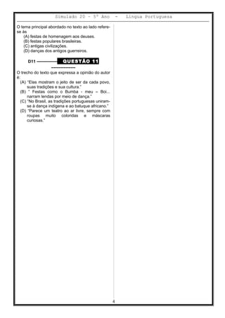Simulado 20 – 5º Ano - Lingua Portuguesa
O tema principal abordado no texto ao lado refere-
se às
(A) festas de homenagem aos deuses.
(B) festas populares brasileiras.
(C) antigas civilizações.
(D) danças dos antigos guerreiros.
D11 ––––––––– QUESTÃO 11
––––––––––
O trecho do texto que expressa a opinião do autor
é:
(A) “Elas mostram o jeito de ser da cada povo,
suas tradições e sua cultura.”
(B) ” Festas como o Bumba - meu – Boi...
narram lendas por meio de dança.”
(C) “No Brasil, as tradições portuguesas uniram-
se à dança indígena e ao batuque africano.”
(D) “Parece um teatro ao ar livre, sempre com
roupas muito coloridas e máscaras
curiosas.”
4
 